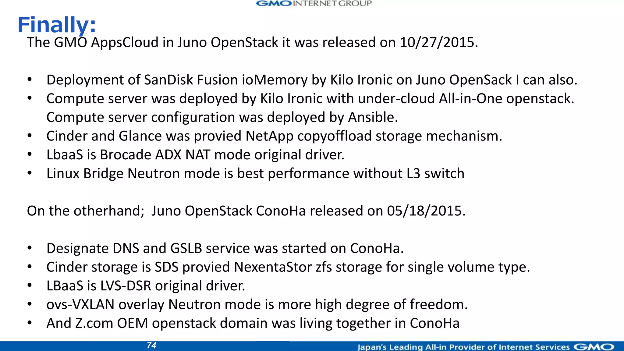 74
Finally:
The GMO AppsCloud in Juno OpenStack it was released on 10/27/2015.
• Deployment of SanDisk Fusion ioMemory by Kilo Ironic on Juno OpenSack I can also.
• Compute server was deployed by Kilo Ironic with under-cloud All-in-One openstack.
Compute server configuration was deployed by Ansible.
• Cinder and Glance was provied NetApp copyoffload storage mechanism.
• LbaaS is Brocade ADX NAT mode original driver.
• Linux Bridge Neutron mode is best performance without L3 switch
On the otherhand; Juno OpenStack ConoHa released on 05/18/2015.
• Designate DNS and GSLB service was started on ConoHa.
• Cinder storage is SDS provied NexentaStor zfs storage for single volume type.
• LBaaS is LVS-DSR original driver.
• ovs-VXLAN overlay Neutron mode is more high degree of freedom.
• And Z.com OEM openstack domain was living together in ConoHa
 