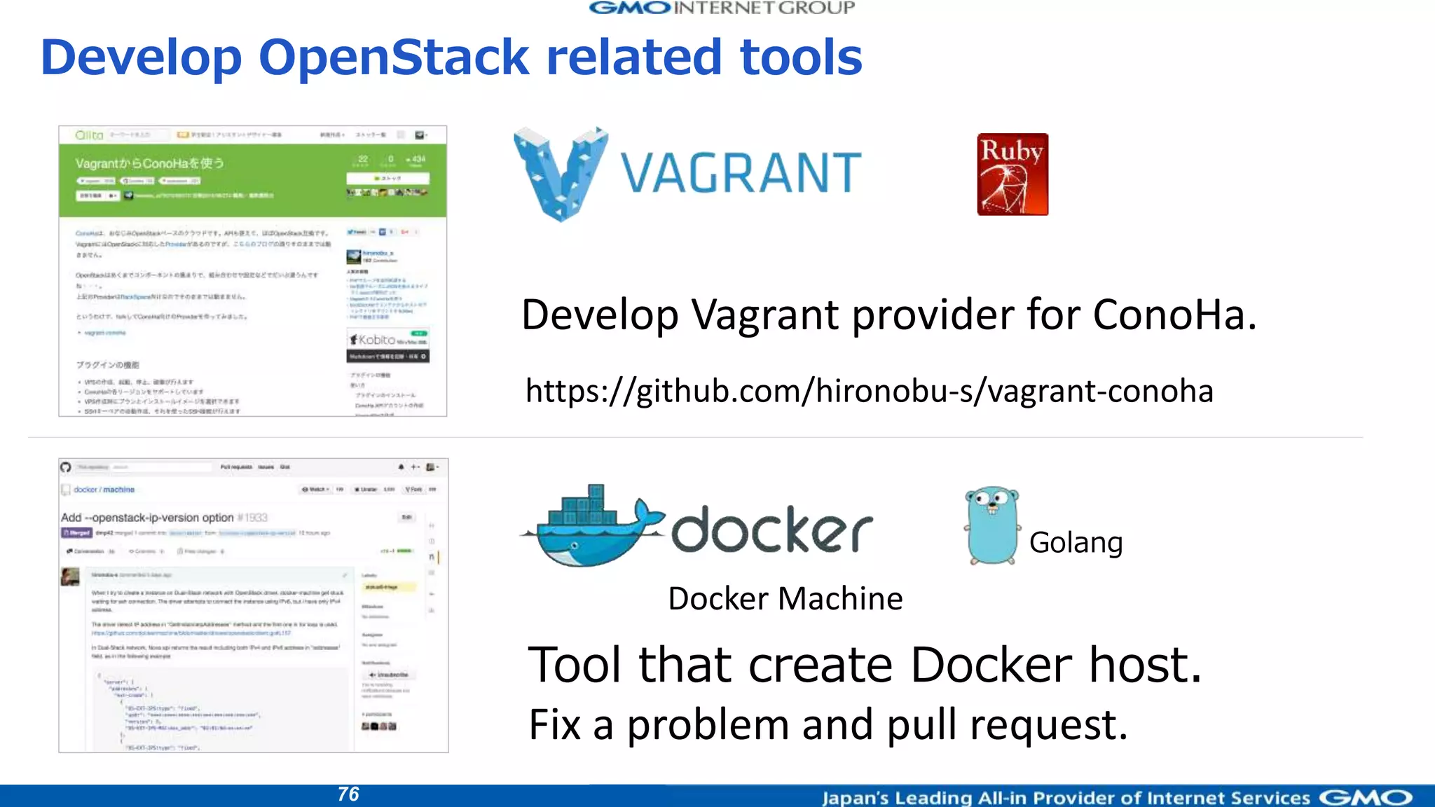 76
Develop OpenStack related tools
Tool that create Docker host.
Golang
Develop Vagrant provider for ConoHa.
Fix a problem and pull request.
Docker Machine
https://github.com/hironobu-s/vagrant-conoha
 