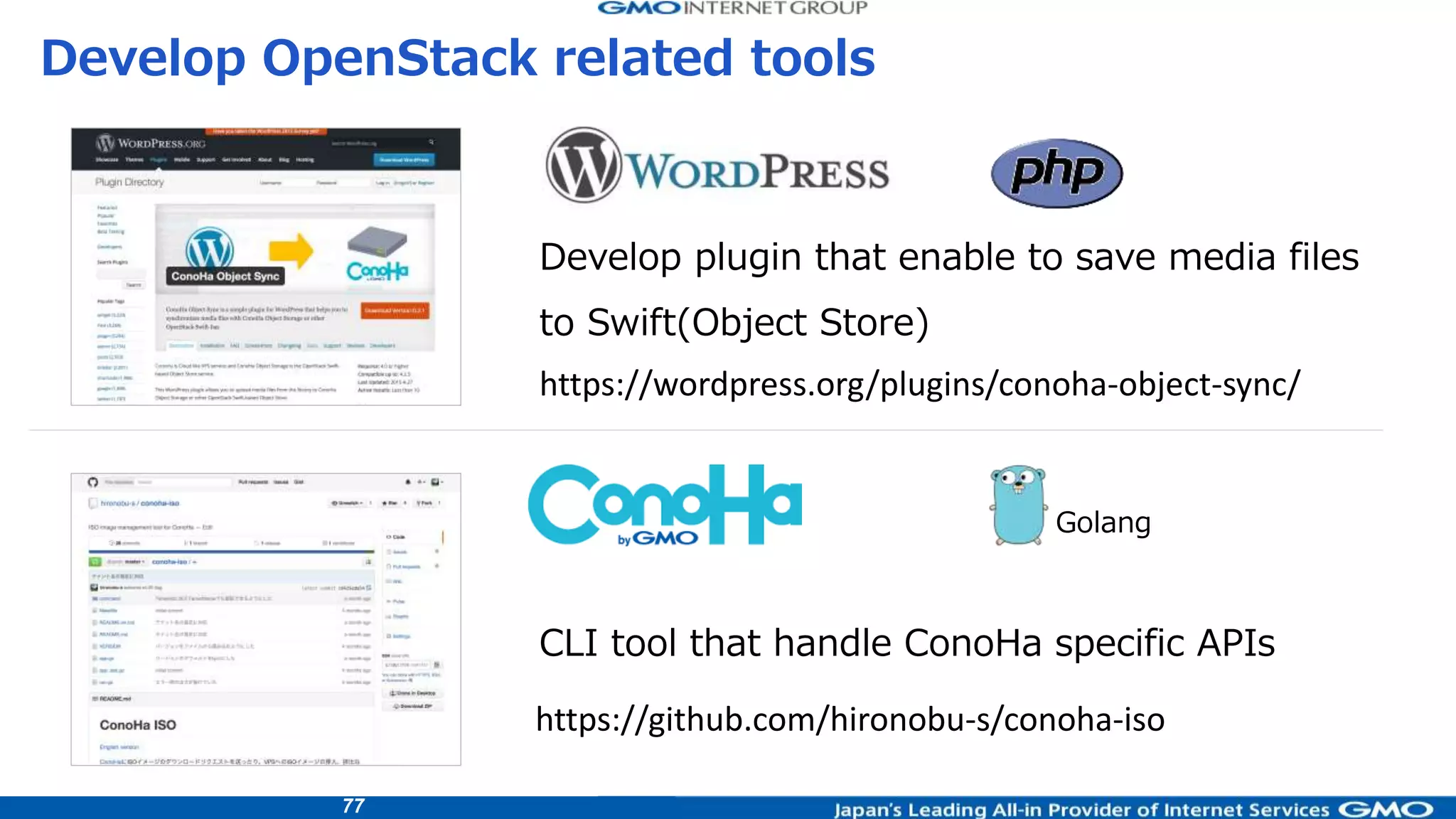 77
CLI tool that handle ConoHa specific APIs
Golang
Develop plugin that enable to save media files
to Swift(Object Store)
Develop OpenStack related tools
https://github.com/hironobu-s/conoha-iso
https://wordpress.org/plugins/conoha-object-sync/
 