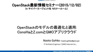 1
OpenStack最新情報セミナー(2015/12/02)
(in サイバーエージェント社 セミナールーム)
Naoto Gohko <naoto-gohko@gmo.jp>
IT Architect Enginner / GMO Internet Inc.,
OpenStackのモデルの最適化と適用:
ConoHaとZ.comとGMOアプリクラウド
 