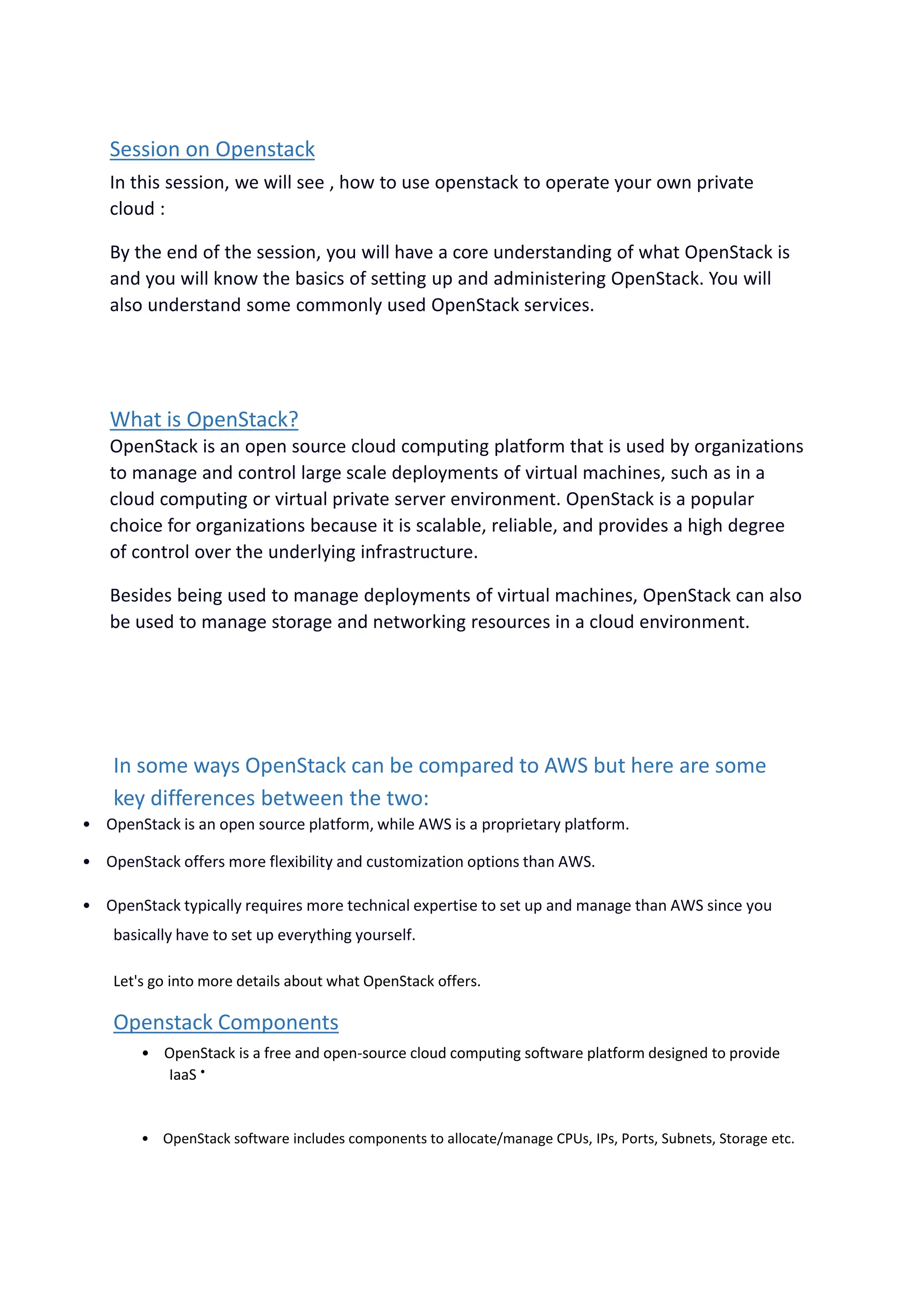 Session on Openstack
In this session, we will see , how to use openstack to operate your own private
cloud :
By the end of the session, you will have a core understanding of what OpenStack is
and you will know the basics of setting up and administering OpenStack. You will
also understand some commonly used OpenStack services.
What is OpenStack?
OpenStack is an open source cloud computing platform that is used by organizations
to manage and control large scale deployments of virtual machines, such as in a
cloud computing or virtual private server environment. OpenStack is a popular
choice for organizations because it is scalable, reliable, and provides a high degree
of control over the underlying infrastructure.
Besides being used to manage deployments of virtual machines, OpenStack can also
be used to manage storage and networking resources in a cloud environment.
In some ways OpenStack can be compared to AWS but here are some
key differences between the two:
• OpenStack is an open source platform, while AWS is a proprietary platform.
• OpenStack offers more flexibility and customization options than AWS.
• OpenStack typically requires more technical expertise to set up and manage than AWS since you
basically have to set up everything yourself.
Let's go into more details about what OpenStack offers.
Openstack Components
• OpenStack is a free and open-source cloud computing software platform designed to provide
IaaS •
• OpenStack software includes components to allocate/manage CPUs, IPs, Ports, Subnets, Storage etc.
 
