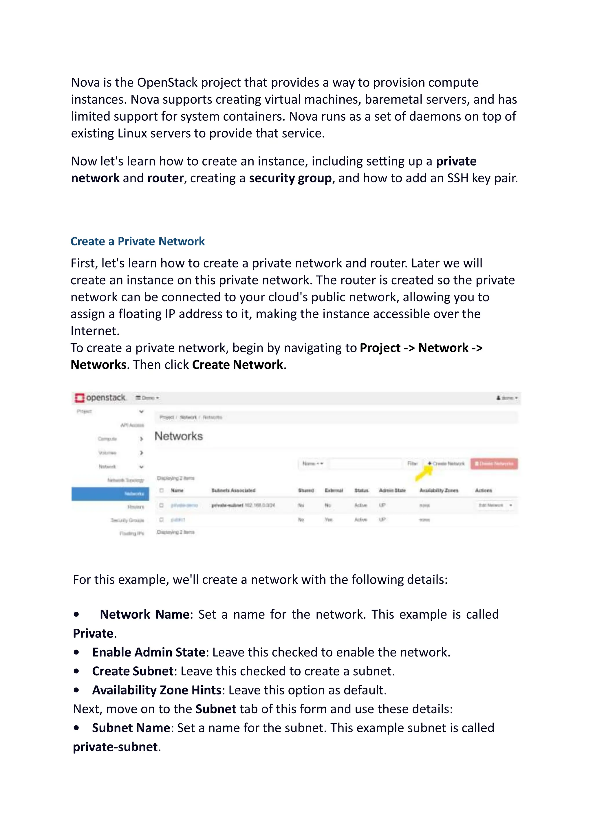 Nova is the OpenStack project that provides a way to provision compute
instances. Nova supports creating virtual machines, baremetal servers, and has
limited support for system containers. Nova runs as a set of daemons on top of
existing Linux servers to provide that service.
Now let's learn how to create an instance, including setting up a private
network and router, creating a security group, and how to add an SSH key pair.
Create a Private Network
First, let's learn how to create a private network and router. Later we will
create an instance on this private network. The router is created so the private
network can be connected to your cloud's public network, allowing you to
assign a floating IP address to it, making the instance accessible over the
Internet.
To create a private network, begin by navigating to Project -> Network ->
Networks. Then click Create Network.
For this example, we'll create a network with the following details:
• Network Name: Set a name for the network. This example is called
Private.
• Enable Admin State: Leave this checked to enable the network.
• Create Subnet: Leave this checked to create a subnet.
• Availability Zone Hints: Leave this option as default.
Next, move on to the Subnet tab of this form and use these details:
• Subnet Name: Set a name for the subnet. This example subnet is called
private-subnet.
 