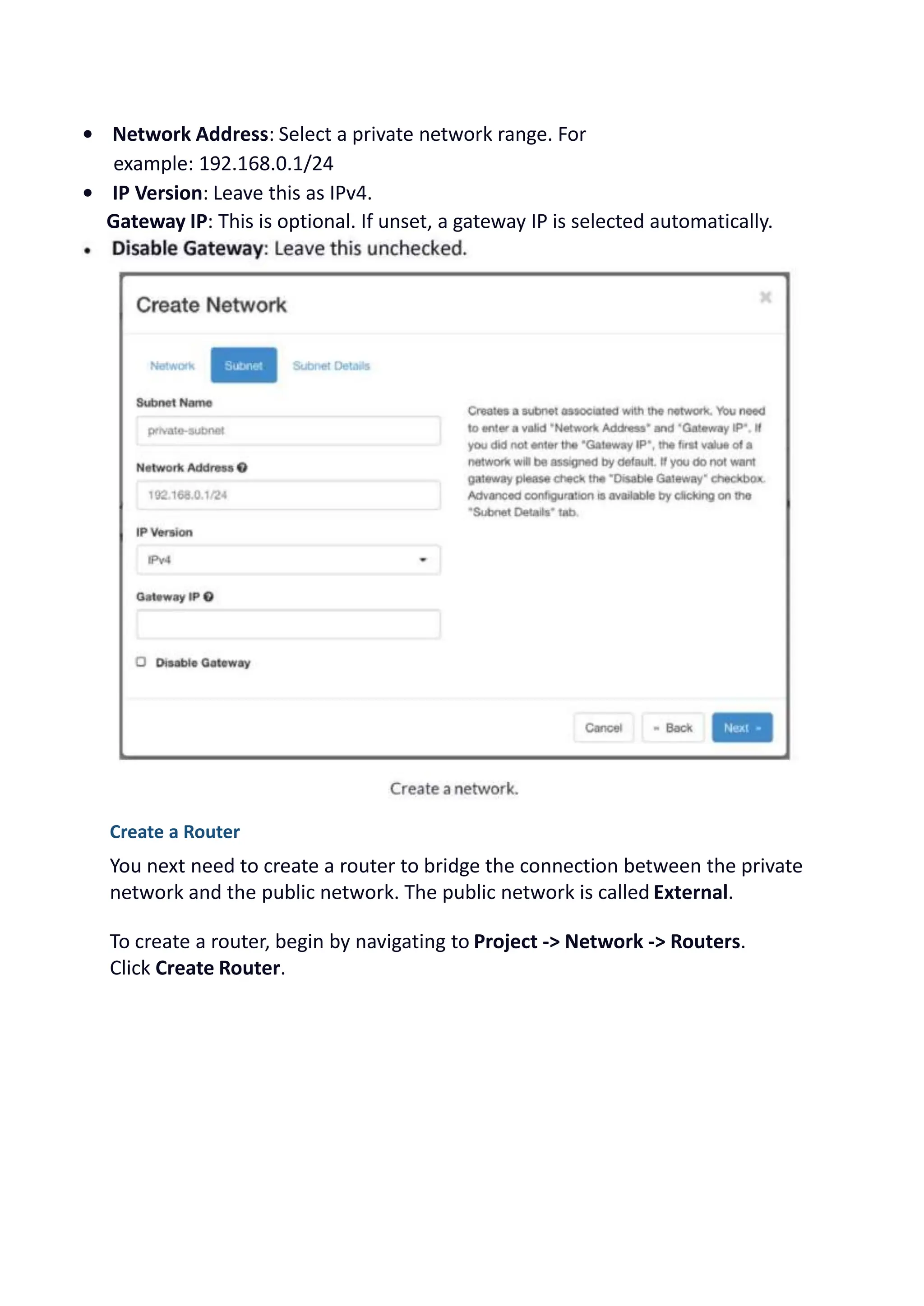 • Network Address: Select a private network range. For
example: 192.168.0.1/24
• IP Version: Leave this as IPv4.
Gateway IP: This is optional. If unset, a gateway IP is selected automatically.
Create a Router
You next need to create a router to bridge the connection between the private
network and the public network. The public network is called External.
To create a router, begin by navigating to Project -> Network -> Routers.
Click Create Router.
 