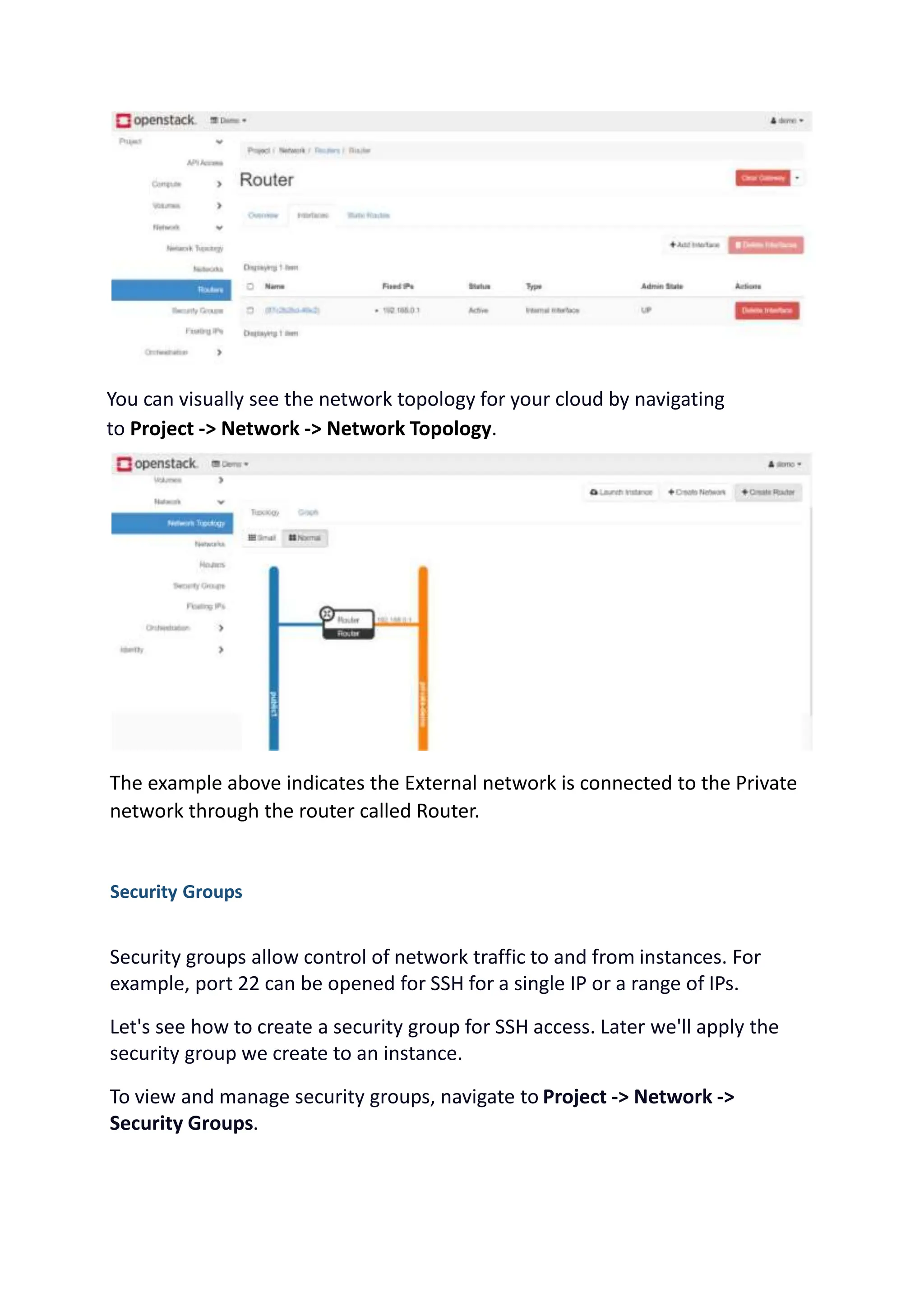 You can visually see the network topology for your cloud by navigating
to Project -> Network -> Network Topology.
The example above indicates the External network is connected to the Private
network through the router called Router.
Security Groups
Security groups allow control of network traffic to and from instances. For
example, port 22 can be opened for SSH for a single IP or a range of IPs.
Let's see how to create a security group for SSH access. Later we'll apply the
security group we create to an instance.
To view and manage security groups, navigate to Project -> Network ->
Security Groups.
 