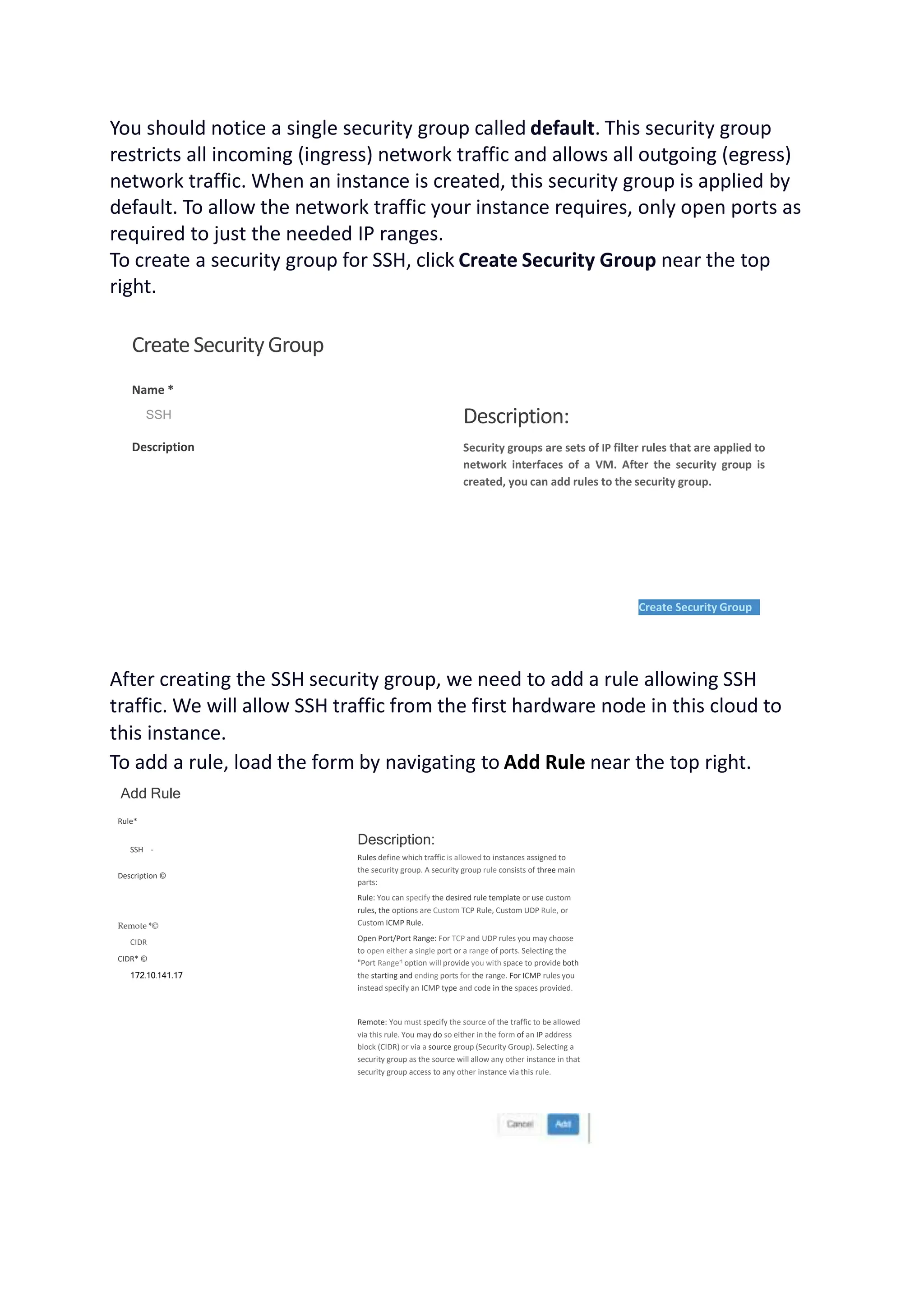 You should notice a single security group called default. This security group
restricts all incoming (ingress) network traffic and allows all outgoing (egress)
network traffic. When an instance is created, this security group is applied by
default. To allow the network traffic your instance requires, only open ports as
required to just the needed IP ranges.
To create a security group for SSH, click Create Security Group near the top
right.
CreateSecurityGroup
Name *
SSH
Description
Description:
Security groups are sets of IP filter rules that are applied to
network interfaces of a VM. After the security group is
created, you can add rules to the security group.
Create Security Group
After creating the SSH security group, we need to add a rule allowing SSH
traffic. We will allow SSH traffic from the first hardware node in this cloud to
this instance.
To add a rule, load the form by navigating to Add Rule near the top right.
Add Rule
Rule*
SSH -
Description ©
Remote *©
CIDR
CIDR* ©
172.10.141.17
Description:
Rules define which traffic is allowed to instances assigned to
the security group. A security group rule consists of three main
parts:
Rule: You can specify the desired rule template or use custom
rules, the options are Custom TCP Rule, Custom UDP Rule, or
Custom ICMP Rule.
Open Port/Port Range: For TCP and UDP rules you may choose
to open either a single port or a range of ports. Selecting the
"Port Range’1 option will provide you with space to provide both
the starting and ending ports for the range. For ICMP rules you
instead specify an ICMP type and code in the spaces provided.
Remote: You must specify the source of the traffic to be allowed
via this rule. You may do so either in the form of an IP address
block (CIDR) or via a source group (Security Group). Selecting a
security group as the source will allow any other instance in that
security group access to any other instance via this rule.
 
