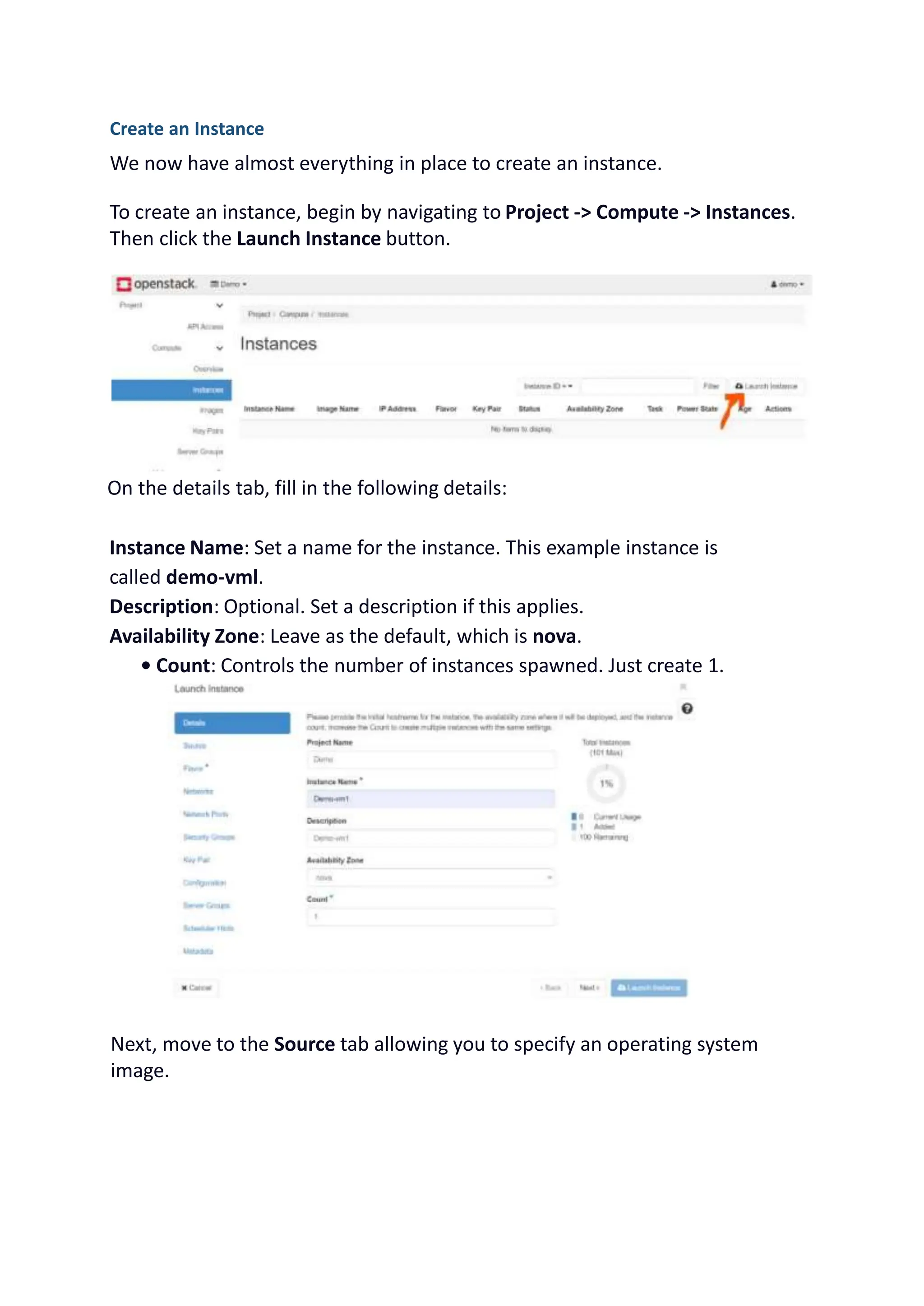 Create an Instance
We now have almost everything in place to create an instance.
To create an instance, begin by navigating to Project -> Compute -> Instances.
Then click the Launch Instance button.
On the details tab, fill in the following details:
Instance Name: Set a name for the instance. This example instance is
called demo-vml.
Description: Optional. Set a description if this applies.
Availability Zone: Leave as the default, which is nova.
• Count: Controls the number of instances spawned. Just create 1.
Next, move to the Source tab allowing you to specify an operating system
image.
 