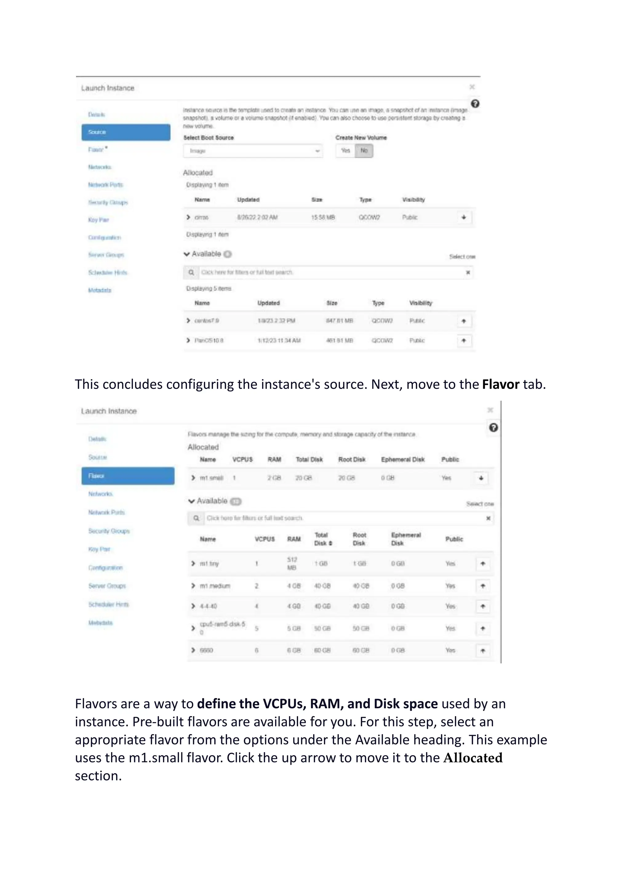 This concludes configuring the instance's source. Next, move to the Flavor tab.
Flavors are a way to define the VCPUs, RAM, and Disk space used by an
instance. Pre-built flavors are available for you. For this step, select an
appropriate flavor from the options under the Available heading. This example
uses the m1.small flavor. Click the up arrow to move it to the Allocated
section.
 