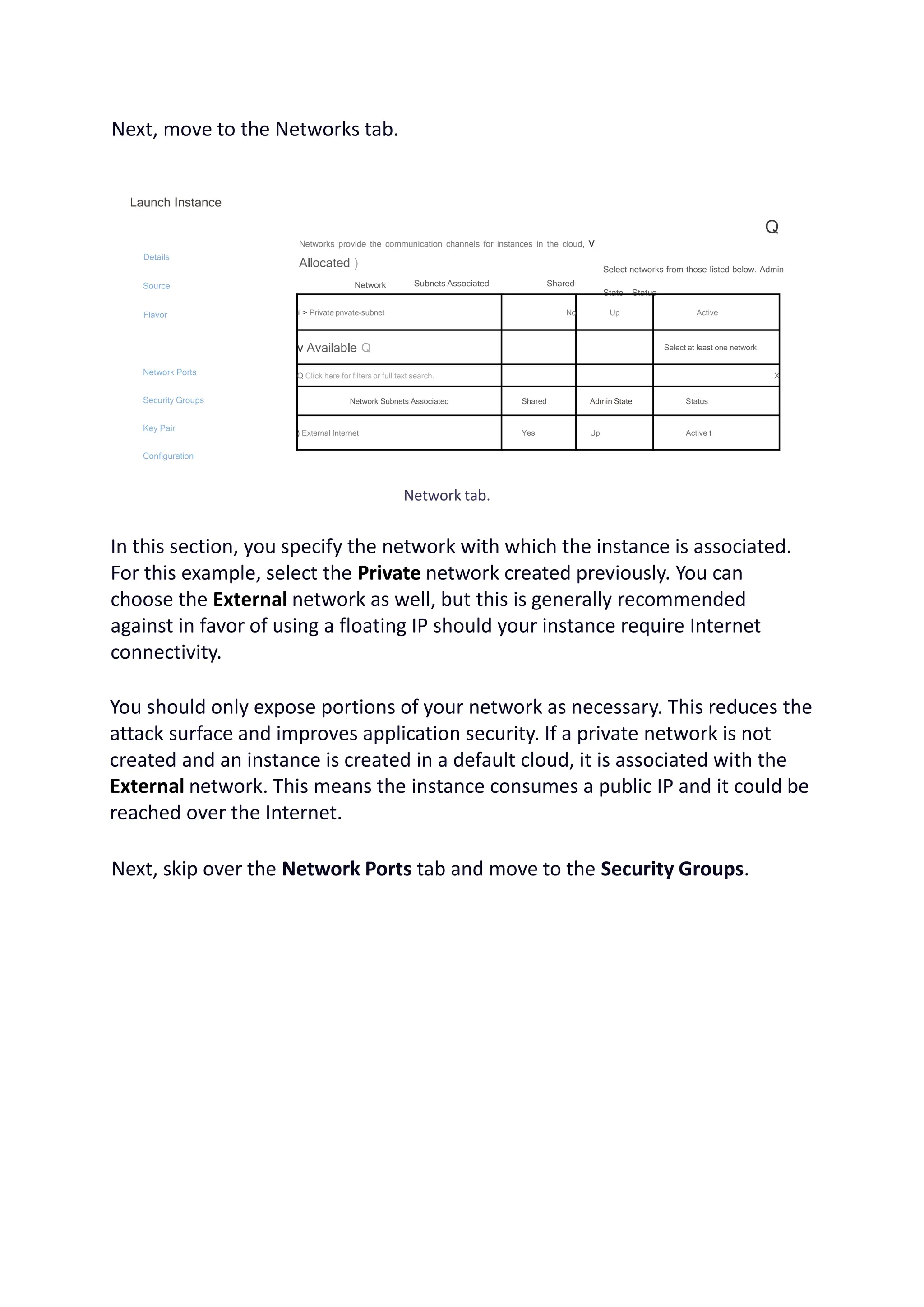 Next, move to the Networks tab.
Launch Instance
Details
Source
Flavor
Network Ports
Security Groups
Key Pair
Configuration
Networks provide the communication channels for instances in the cloud, v
Allocated )
Network
Q
Subnets Associated Shared
Select networks from those listed below. Admin
State Status
il > Private pnvate-subnet No Up Active
v Available Q Select at least one network
Q Click here for filters or full text search. X
Network Subnets Associated Shared Admin State Status
) External Internet Yes Up Active t
Network tab.
In this section, you specify the network with which the instance is associated.
For this example, select the Private network created previously. You can
choose the External network as well, but this is generally recommended
against in favor of using a floating IP should your instance require Internet
connectivity.
You should only expose portions of your network as necessary. This reduces the
attack surface and improves application security. If a private network is not
created and an instance is created in a default cloud, it is associated with the
External network. This means the instance consumes a public IP and it could be
reached over the Internet.
Next, skip over the Network Ports tab and move to the Security Groups.
 