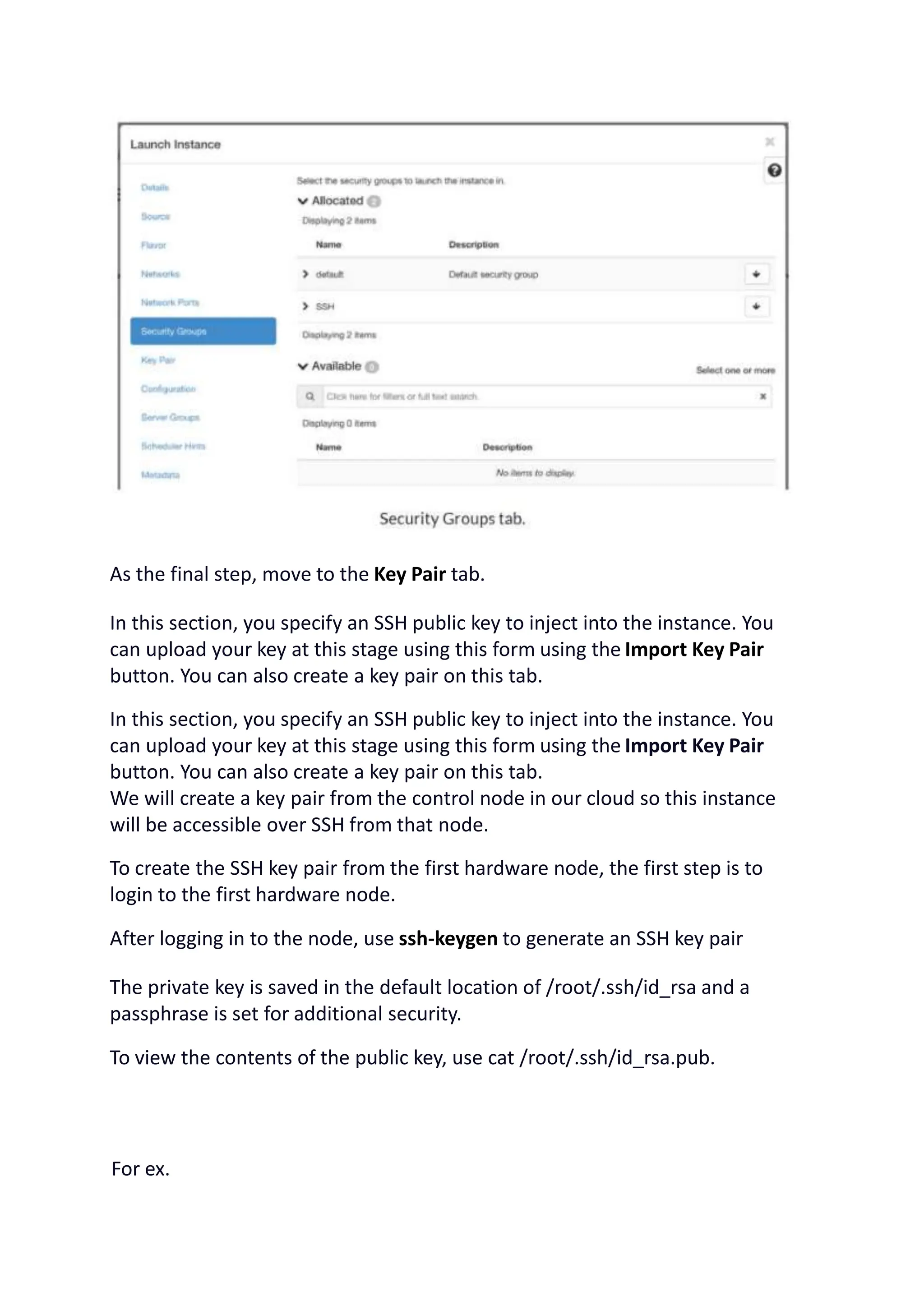 As the final step, move to the Key Pair tab.
In this section, you specify an SSH public key to inject into the instance. You
can upload your key at this stage using this form using the Import Key Pair
button. You can also create a key pair on this tab.
In this section, you specify an SSH public key to inject into the instance. You
can upload your key at this stage using this form using the Import Key Pair
button. You can also create a key pair on this tab.
We will create a key pair from the control node in our cloud so this instance
will be accessible over SSH from that node.
To create the SSH key pair from the first hardware node, the first step is to
login to the first hardware node.
After logging in to the node, use ssh-keygen to generate an SSH key pair
The private key is saved in the default location of /root/.ssh/id_rsa and a
passphrase is set for additional security.
To view the contents of the public key, use cat /root/.ssh/id_rsa.pub.
For ex.
 