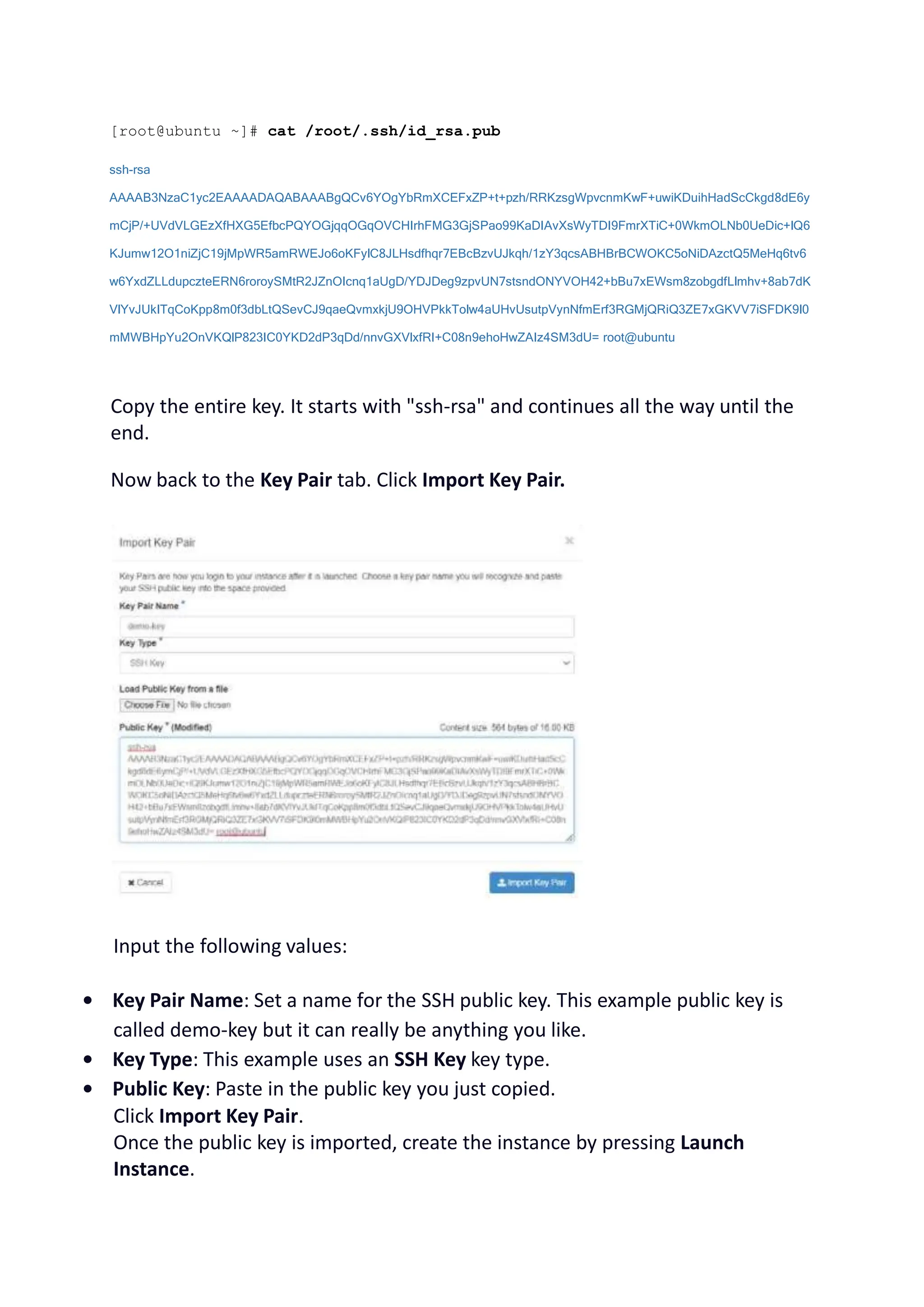 [root@ubuntu ~]# cat /root/.ssh/id_rsa.pub
ssh-rsa
AAAAB3NzaC1yc2EAAAADAQABAAABgQCv6YOgYbRmXCEFxZP+t+pzh/RRKzsgWpvcnmKwF+uwiKDuihHadScCkgd8dE6y
mCjP/+UVdVLGEzXfHXG5EfbcPQYOGjqqOGqOVCHIrhFMG3GjSPao99KaDIAvXsWyTDI9FmrXTiC+0WkmOLNb0UeDic+lQ6
KJumw12O1niZjC19jMpWR5amRWEJo6oKFylC8JLHsdfhqr7EBcBzvUJkqh/1zY3qcsABHBrBCWOKC5oNiDAzctQ5MeHq6tv6
w6YxdZLLdupczteERN6roroySMtR2JZnOIcnq1aUgD/YDJDeg9zpvUN7stsndONYVOH42+bBu7xEWsm8zobgdfLlmhv+8ab7dK
VlYvJUkITqCoKpp8m0f3dbLtQSevCJ9qaeQvmxkjU9OHVPkkTolw4aUHvUsutpVynNfmErf3RGMjQRiQ3ZE7xGKVV7iSFDK9l0
mMWBHpYu2OnVKQlP823IC0YKD2dP3qDd/nnvGXVlxfRI+C08n9ehoHwZAIz4SM3dU= root@ubuntu
Copy the entire key. It starts with "ssh-rsa" and continues all the way until the
end.
Now back to the Key Pair tab. Click Import Key Pair.
Input the following values:
• Key Pair Name: Set a name for the SSH public key. This example public key is
called demo-key but it can really be anything you like.
• Key Type: This example uses an SSH Key key type.
• Public Key: Paste in the public key you just copied.
Click Import Key Pair.
Once the public key is imported, create the instance by pressing Launch
Instance.
 
