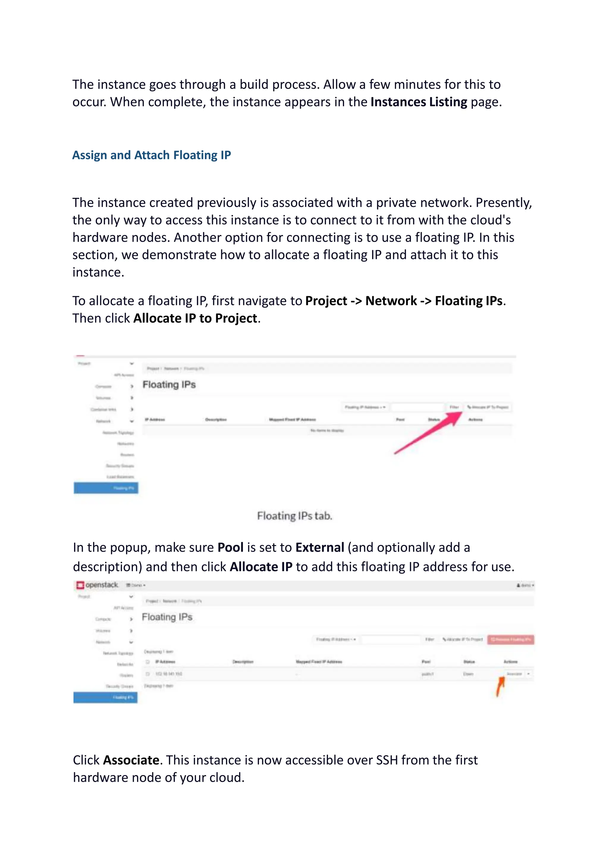 The instance goes through a build process. Allow a few minutes for this to
occur. When complete, the instance appears in the Instances Listing page.
Assign and Attach Floating IP
The instance created previously is associated with a private network. Presently,
the only way to access this instance is to connect to it from with the cloud's
hardware nodes. Another option for connecting is to use a floating IP. In this
section, we demonstrate how to allocate a floating IP and attach it to this
instance.
To allocate a floating IP, first navigate to Project -> Network -> Floating IPs.
Then click Allocate IP to Project.
In the popup, make sure Pool is set to External (and optionally add a
description) and then click Allocate IP to add this floating IP address for use.
Click Associate. This instance is now accessible over SSH from the first
hardware node of your cloud.
 