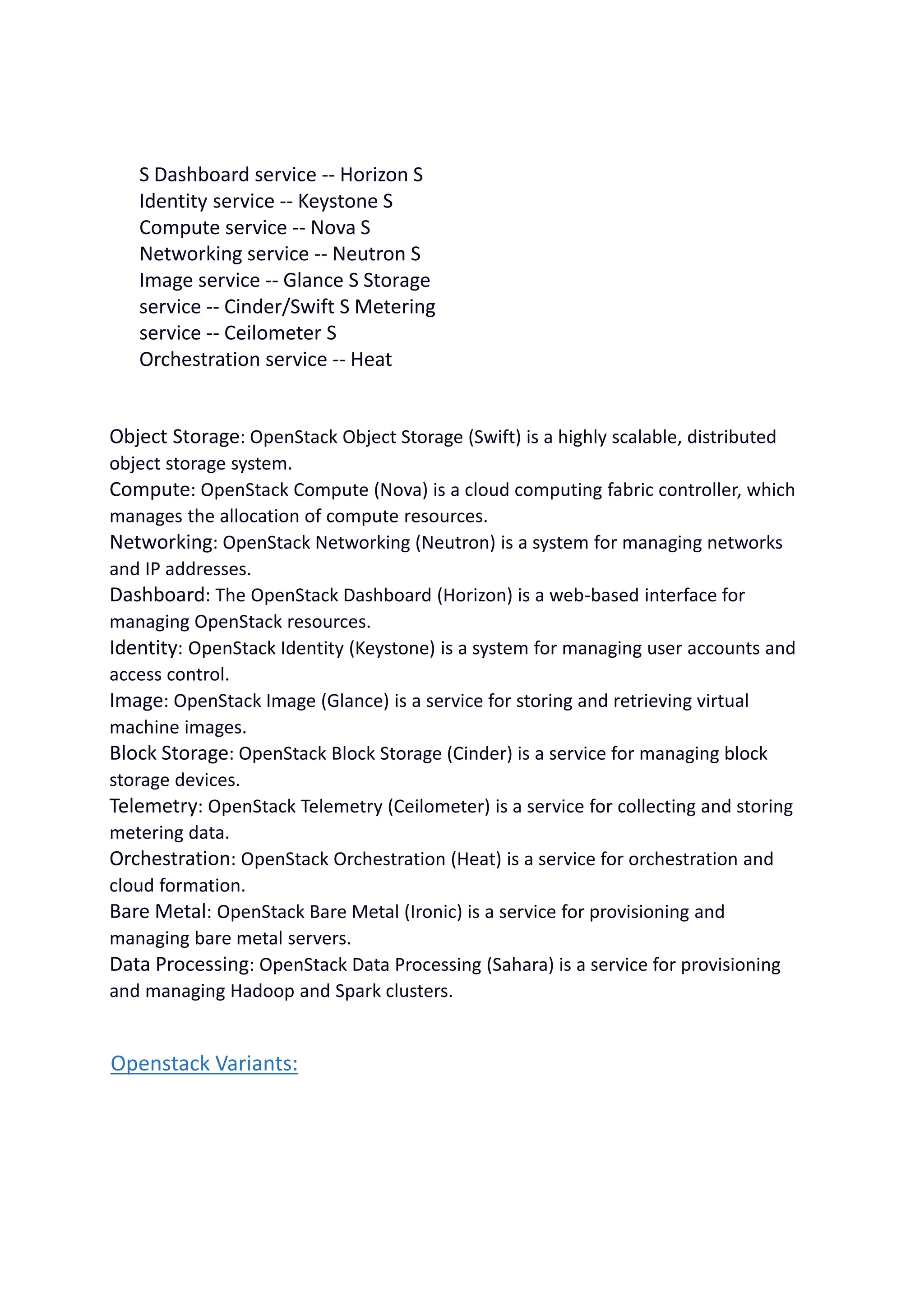 S Dashboard service -- Horizon S
Identity service -- Keystone S
Compute service -- Nova S
Networking service -- Neutron S
Image service -- Glance S Storage
service -- Cinder/Swift S Metering
service -- Ceilometer S
Orchestration service -- Heat
Object Storage: OpenStack Object Storage (Swift) is a highly scalable, distributed
object storage system.
Compute: OpenStack Compute (Nova) is a cloud computing fabric controller, which
manages the allocation of compute resources.
Networking: OpenStack Networking (Neutron) is a system for managing networks
and IP addresses.
Dashboard: The OpenStack Dashboard (Horizon) is a web-based interface for
managing OpenStack resources.
Identity: OpenStack Identity (Keystone) is a system for managing user accounts and
access control.
Image: OpenStack Image (Glance) is a service for storing and retrieving virtual
machine images.
Block Storage: OpenStack Block Storage (Cinder) is a service for managing block
storage devices.
Telemetry: OpenStack Telemetry (Ceilometer) is a service for collecting and storing
metering data.
Orchestration: OpenStack Orchestration (Heat) is a service for orchestration and
cloud formation.
Bare Metal: OpenStack Bare Metal (Ironic) is a service for provisioning and
managing bare metal servers.
Data Processing: OpenStack Data Processing (Sahara) is a service for provisioning
and managing Hadoop and Spark clusters.
Openstack Variants:
 