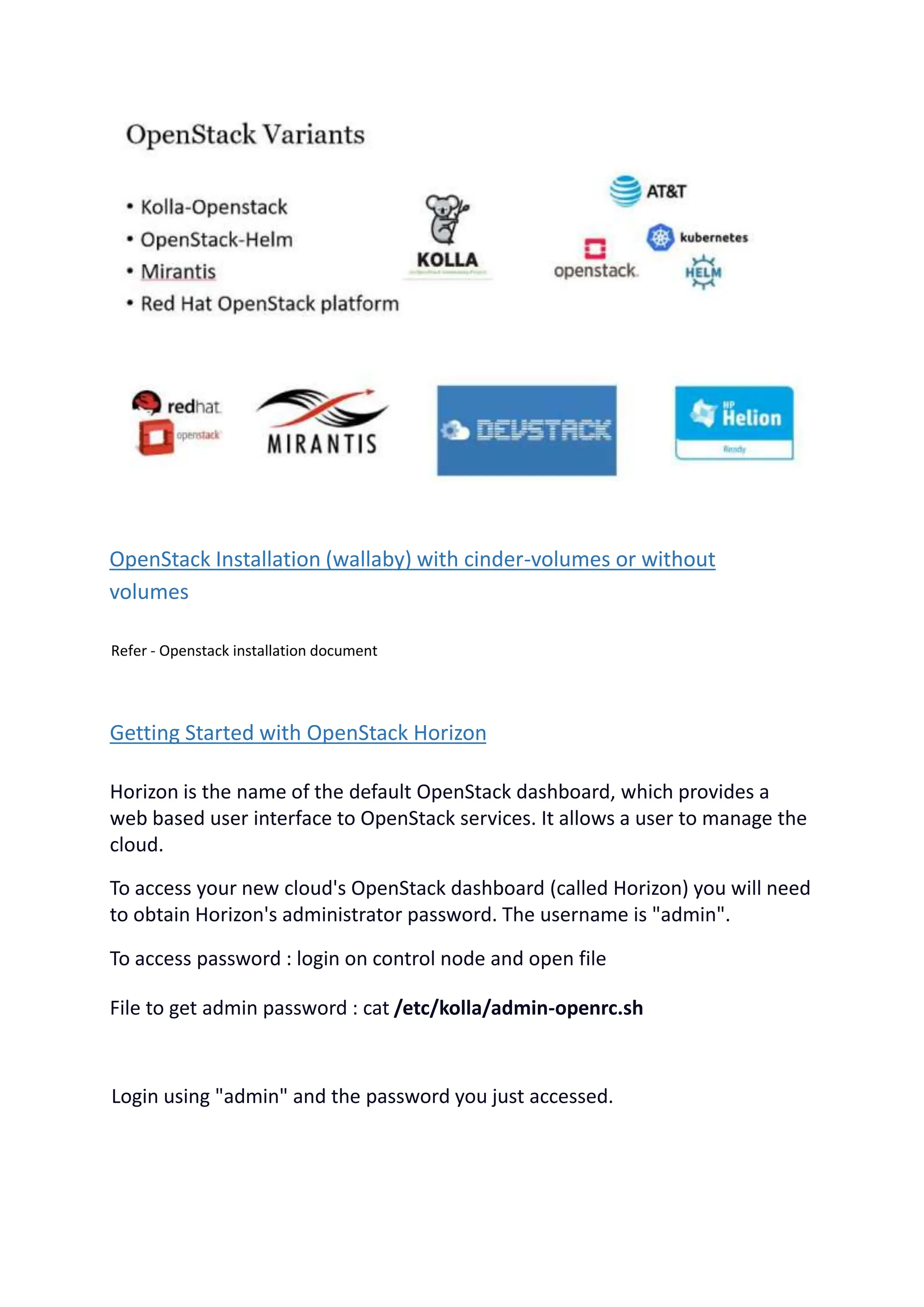 OpenStack Installation (wallaby) with cinder-volumes or without
volumes
Refer - Openstack installation document
Getting Started with OpenStack Horizon
Horizon is the name of the default OpenStack dashboard, which provides a
web based user interface to OpenStack services. It allows a user to manage the
cloud.
To access your new cloud's OpenStack dashboard (called Horizon) you will need
to obtain Horizon's administrator password. The username is "admin".
To access password : login on control node and open file
File to get admin password : cat /etc/kolla/admin-openrc.sh
Login using "admin" and the password you just accessed.
 