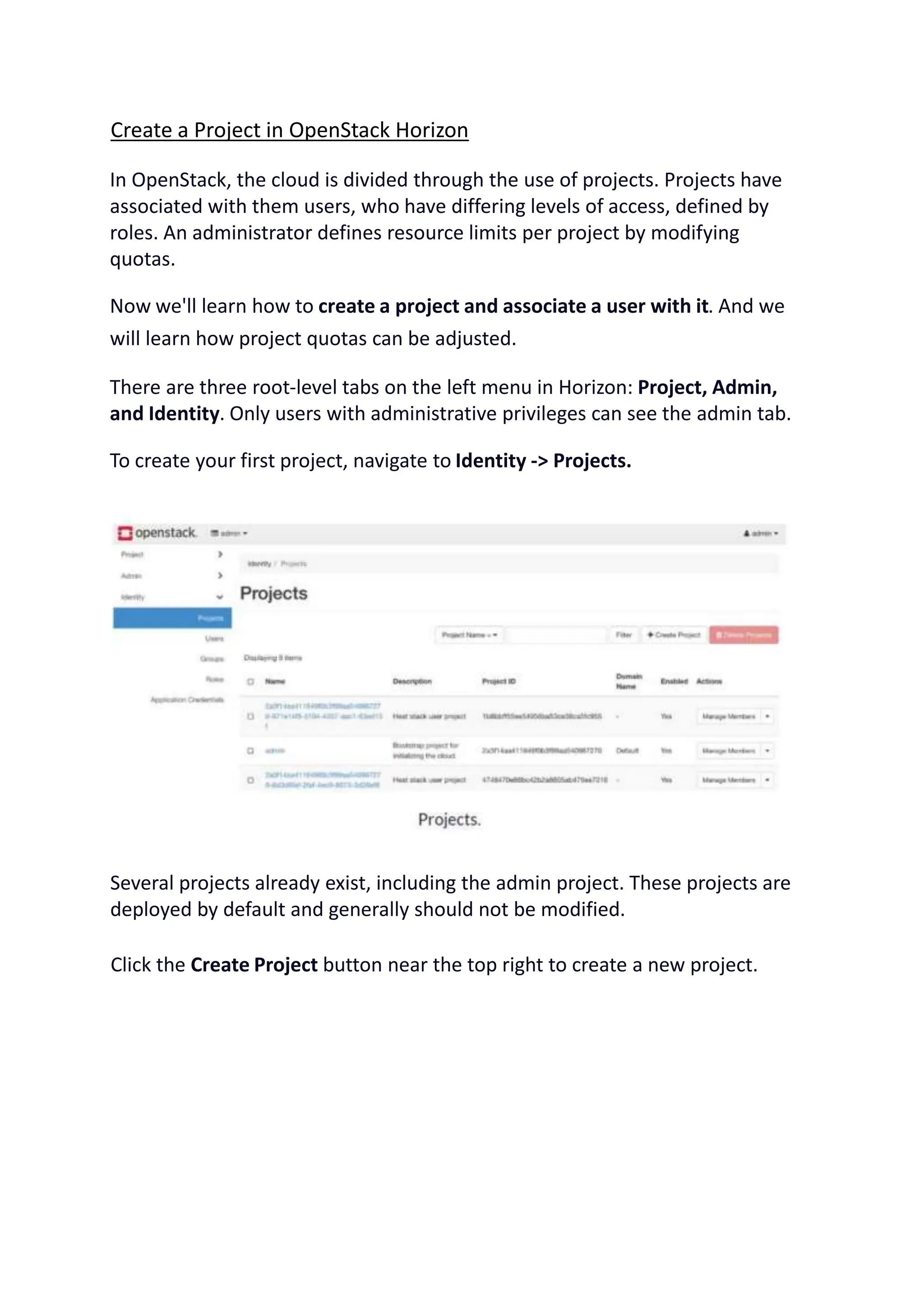 Create a Project in OpenStack Horizon
In OpenStack, the cloud is divided through the use of projects. Projects have
associated with them users, who have differing levels of access, defined by
roles. An administrator defines resource limits per project by modifying
quotas.
Now we'll learn how to create a project and associate a user with it. And we
will learn how project quotas can be adjusted.
There are three root-level tabs on the left menu in Horizon: Project, Admin,
and Identity. Only users with administrative privileges can see the admin tab.
To create your first project, navigate to Identity -> Projects.
Several projects already exist, including the admin project. These projects are
deployed by default and generally should not be modified.
Click the Create Project button near the top right to create a new project.
 