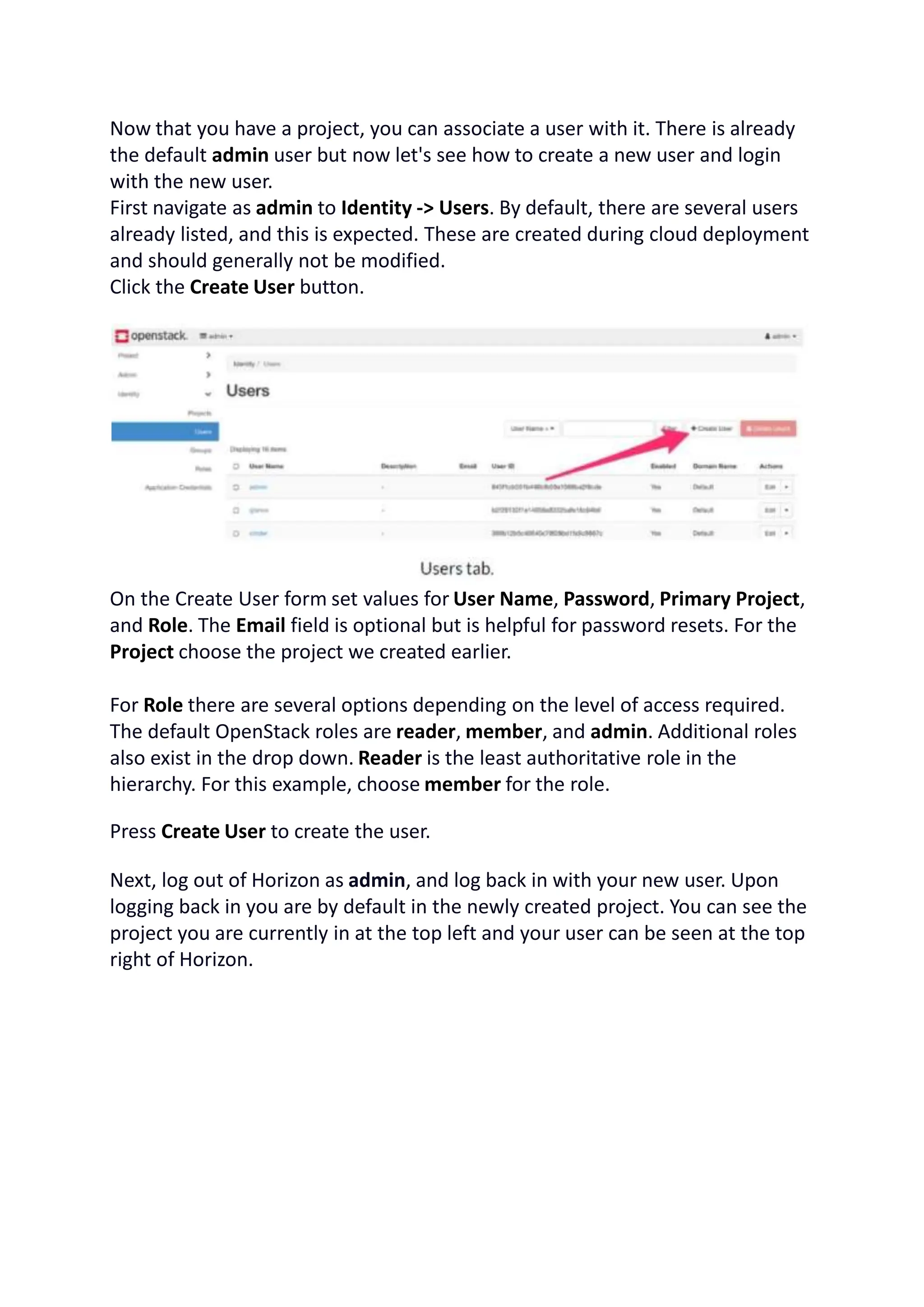 Now that you have a project, you can associate a user with it. There is already
the default admin user but now let's see how to create a new user and login
with the new user.
First navigate as admin to Identity -> Users. By default, there are several users
already listed, and this is expected. These are created during cloud deployment
and should generally not be modified.
Click the Create User button.
On the Create User form set values for User Name, Password, Primary Project,
and Role. The Email field is optional but is helpful for password resets. For the
Project choose the project we created earlier.
For Role there are several options depending on the level of access required.
The default OpenStack roles are reader, member, and admin. Additional roles
also exist in the drop down. Reader is the least authoritative role in the
hierarchy. For this example, choose member for the role.
Press Create User to create the user.
Next, log out of Horizon as admin, and log back in with your new user. Upon
logging back in you are by default in the newly created project. You can see the
project you are currently in at the top left and your user can be seen at the top
right of Horizon.
 