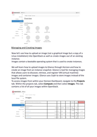 Managing and Creating Images
Now let's see how to upload an image (not a graphical image but a copy of a
Linux installation) into OpenStack as well as create images out of an existing
instance.
Images contain a bootable operating system that is used to create instances.
We will learn how to upload images to Glance through Horizon and how to
create an image from an instance snapshot. Glance is tool for managing images
that allows users to discover, retrieve, and register VM (virtual machine)
images and container images. Glance uses Ceph to store images instead of the
local file system.
To access images from within your Horizon Dashboard, navigate to the Projects
tab. Within the projects tab, select Compute and then select Images. This tab
contains a list of all your images within OpenStack.
Projecl / Compute / Images
Images
Q Click here for filters or full text search. X+ Create 1
mage |
Cl Delete Images
J
Displaying 6 items
□ Name * TypeStatus Visibility Protected
Disk
Format
Size
□ > centos7.9 ImageActive Public No
QCOW
2
847.8
1
MB
Launch
□ > cirros ImageActive Public No
QCOW
2
15 58
MB
Launch »
□ > PanOS10.8 ImageActive Public No
QCOW
2
461.61
MB
Launch •
 