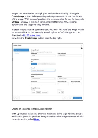 Images can be uploaded through your Horizon dashboard by clicking the
Create Image button. When creating an image you must choose the Format
of the image. With our configuration, the recommended format for images is
QCOW2 . QCOW2 is the most common format for Linux KVM, expands
dynamically, and supports copy on write.
In order to upload an image on Horizon, you must first have the image locally
on your machine. In this example, we will upload a CirrOS image. You can
download a CirrOS image here.
Now click the Create Image button near the top right.
Create an Instance in OpenStack Horizon
With OpenStack, instances, or virtual machines, play a large role in a cloud's
workload. OpenStack provides a way to create and manage instances with its
compute service, called Nova.
 