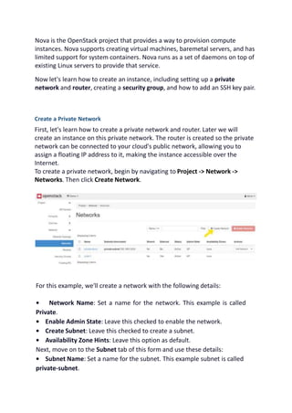 Nova is the OpenStack project that provides a way to provision compute
instances. Nova supports creating virtual machines, baremetal servers, and has
limited support for system containers. Nova runs as a set of daemons on top of
existing Linux servers to provide that service.
Now let's learn how to create an instance, including setting up a private
network and router, creating a security group, and how to add an SSH key pair.
Create a Private Network
First, let's learn how to create a private network and router. Later we will
create an instance on this private network. The router is created so the private
network can be connected to your cloud's public network, allowing you to
assign a floating IP address to it, making the instance accessible over the
Internet.
To create a private network, begin by navigating to Project -> Network ->
Networks. Then click Create Network.
For this example, we'll create a network with the following details:
• Network Name: Set a name for the network. This example is called
Private.
• Enable Admin State: Leave this checked to enable the network.
• Create Subnet: Leave this checked to create a subnet.
• Availability Zone Hints: Leave this option as default.
Next, move on to the Subnet tab of this form and use these details:
• Subnet Name: Set a name for the subnet. This example subnet is called
private-subnet.
 
