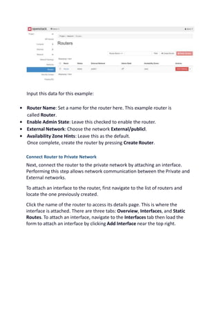 Input this data for this example:
• Router Name: Set a name for the router here. This example router is
called Router.
• Enable Admin State: Leave this checked to enable the router.
• External Network: Choose the network External/publicl.
• Availability Zone Hints: Leave this as the default.
Once complete, create the router by pressing Create Router.
Connect Router to Private Network
Next, connect the router to the private network by attaching an interface.
Performing this step allows network communication between the Private and
External networks.
To attach an interface to the router, first navigate to the list of routers and
locate the one previously created.
Click the name of the router to access its details page. This is where the
interface is attached. There are three tabs: Overview, Interfaces, and Static
Routes. To attach an interface, navigate to the Interfaces tab then load the
form to attach an interface by clicking Add Interface near the top right.
 