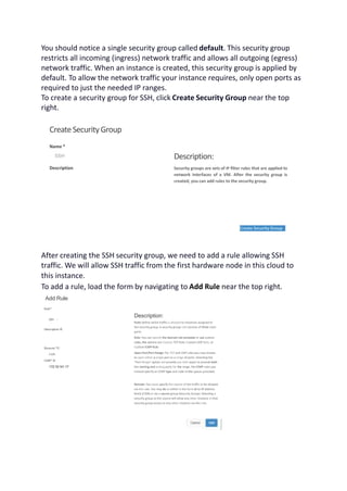 You should notice a single security group called default. This security group
restricts all incoming (ingress) network traffic and allows all outgoing (egress)
network traffic. When an instance is created, this security group is applied by
default. To allow the network traffic your instance requires, only open ports as
required to just the needed IP ranges.
To create a security group for SSH, click Create Security Group near the top
right.
CreateSecurityGroup
Name *
SSH
Description
Description:
Security groups are sets of IP filter rules that are applied to
network interfaces of a VM. After the security group is
created, you can add rules to the security group.
Create Security Group
After creating the SSH security group, we need to add a rule allowing SSH
traffic. We will allow SSH traffic from the first hardware node in this cloud to
this instance.
To add a rule, load the form by navigating to Add Rule near the top right.
Add Rule
Rule*
SSH -
Description ©
Remote *©
CIDR
CIDR* ©
172.10.141.17
Description:
Rules define which traffic is allowed to instances assigned to
the security group. A security group rule consists of three main
parts:
Rule: You can specify the desired rule template or use custom
rules, the options are Custom TCP Rule, Custom UDP Rule, or
Custom ICMP Rule.
Open Port/Port Range: For TCP and UDP rules you may choose
to open either a single port or a range of ports. Selecting the
"Port Range’1 option will provide you with space to provide both
the starting and ending ports for the range. For ICMP rules you
instead specify an ICMP type and code in the spaces provided.
Remote: You must specify the source of the traffic to be allowed
via this rule. You may do so either in the form of an IP address
block (CIDR) or via a source group (Security Group). Selecting a
security group as the source will allow any other instance in that
security group access to any other instance via this rule.
 