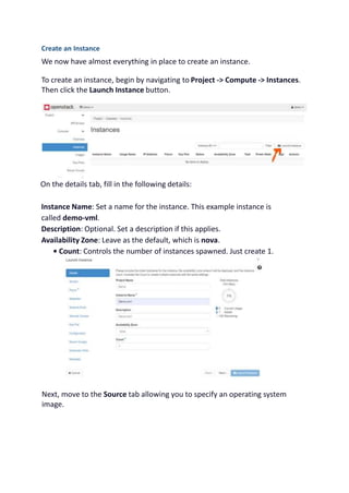 Create an Instance
We now have almost everything in place to create an instance.
To create an instance, begin by navigating to Project -> Compute -> Instances.
Then click the Launch Instance button.
On the details tab, fill in the following details:
Instance Name: Set a name for the instance. This example instance is
called demo-vml.
Description: Optional. Set a description if this applies.
Availability Zone: Leave as the default, which is nova.
• Count: Controls the number of instances spawned. Just create 1.
Next, move to the Source tab allowing you to specify an operating system
image.
 
