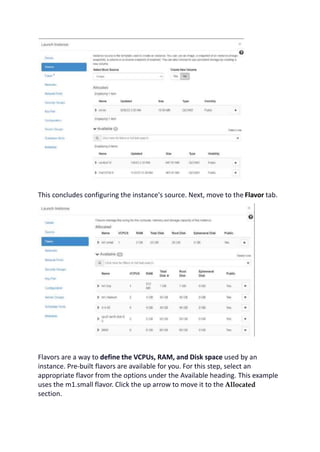 This concludes configuring the instance's source. Next, move to the Flavor tab.
Flavors are a way to define the VCPUs, RAM, and Disk space used by an
instance. Pre-built flavors are available for you. For this step, select an
appropriate flavor from the options under the Available heading. This example
uses the m1.small flavor. Click the up arrow to move it to the Allocated
section.
 