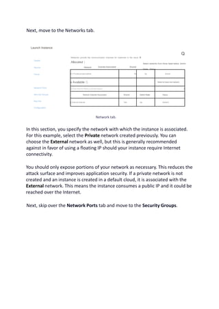 Next, move to the Networks tab.
Launch Instance
Details
Source
Flavor
Network Ports
Security Groups
Key Pair
Configuration
Networks provide the communication channels for instances in the cloud, v
Allocated )
Network
Q
Subnets Associated Shared
Select networks from those listed below. Admin
State Status
il > Private pnvate-subnet No Up Active
v Available Q Select at least one network
Q Click here for filters or full text search. X
Network Subnets Associated Shared Admin State Status
) External Internet Yes Up Active t
Network tab.
In this section, you specify the network with which the instance is associated.
For this example, select the Private network created previously. You can
choose the External network as well, but this is generally recommended
against in favor of using a floating IP should your instance require Internet
connectivity.
You should only expose portions of your network as necessary. This reduces the
attack surface and improves application security. If a private network is not
created and an instance is created in a default cloud, it is associated with the
External network. This means the instance consumes a public IP and it could be
reached over the Internet.
Next, skip over the Network Ports tab and move to the Security Groups.
 