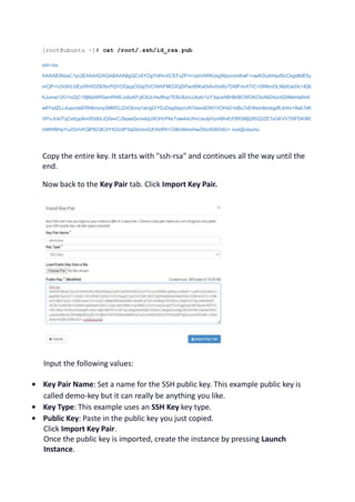 [root@ubuntu ~]# cat /root/.ssh/id_rsa.pub
ssh-rsa
AAAAB3NzaC1yc2EAAAADAQABAAABgQCv6YOgYbRmXCEFxZP+t+pzh/RRKzsgWpvcnmKwF+uwiKDuihHadScCkgd8dE6y
mCjP/+UVdVLGEzXfHXG5EfbcPQYOGjqqOGqOVCHIrhFMG3GjSPao99KaDIAvXsWyTDI9FmrXTiC+0WkmOLNb0UeDic+lQ6
KJumw12O1niZjC19jMpWR5amRWEJo6oKFylC8JLHsdfhqr7EBcBzvUJkqh/1zY3qcsABHBrBCWOKC5oNiDAzctQ5MeHq6tv6
w6YxdZLLdupczteERN6roroySMtR2JZnOIcnq1aUgD/YDJDeg9zpvUN7stsndONYVOH42+bBu7xEWsm8zobgdfLlmhv+8ab7dK
VlYvJUkITqCoKpp8m0f3dbLtQSevCJ9qaeQvmxkjU9OHVPkkTolw4aUHvUsutpVynNfmErf3RGMjQRiQ3ZE7xGKVV7iSFDK9l0
mMWBHpYu2OnVKQlP823IC0YKD2dP3qDd/nnvGXVlxfRI+C08n9ehoHwZAIz4SM3dU= root@ubuntu
Copy the entire key. It starts with "ssh-rsa" and continues all the way until the
end.
Now back to the Key Pair tab. Click Import Key Pair.
Input the following values:
• Key Pair Name: Set a name for the SSH public key. This example public key is
called demo-key but it can really be anything you like.
• Key Type: This example uses an SSH Key key type.
• Public Key: Paste in the public key you just copied.
Click Import Key Pair.
Once the public key is imported, create the instance by pressing Launch
Instance.
 