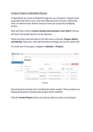 Create a Project in OpenStack Horizon
In OpenStack, the cloud is divided through the use of projects. Projects have
associated with them users, who have differing levels of access, defined by
roles. An administrator defines resource limits per project by modifying
quotas.
Now we'll learn how to create a project and associate a user with it. And we
will learn how project quotas can be adjusted.
There are three root-level tabs on the left menu in Horizon: Project, Admin,
and Identity. Only users with administrative privileges can see the admin tab.
To create your first project, navigate to Identity -> Projects.
Several projects already exist, including the admin project. These projects are
deployed by default and generally should not be modified.
Click the Create Project button near the top right to create a new project.
 