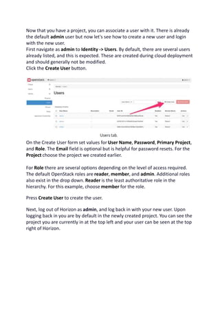 Now that you have a project, you can associate a user with it. There is already
the default admin user but now let's see how to create a new user and login
with the new user.
First navigate as admin to Identity -> Users. By default, there are several users
already listed, and this is expected. These are created during cloud deployment
and should generally not be modified.
Click the Create User button.
On the Create User form set values for User Name, Password, Primary Project,
and Role. The Email field is optional but is helpful for password resets. For the
Project choose the project we created earlier.
For Role there are several options depending on the level of access required.
The default OpenStack roles are reader, member, and admin. Additional roles
also exist in the drop down. Reader is the least authoritative role in the
hierarchy. For this example, choose member for the role.
Press Create User to create the user.
Next, log out of Horizon as admin, and log back in with your new user. Upon
logging back in you are by default in the newly created project. You can see the
project you are currently in at the top left and your user can be seen at the top
right of Horizon.
 