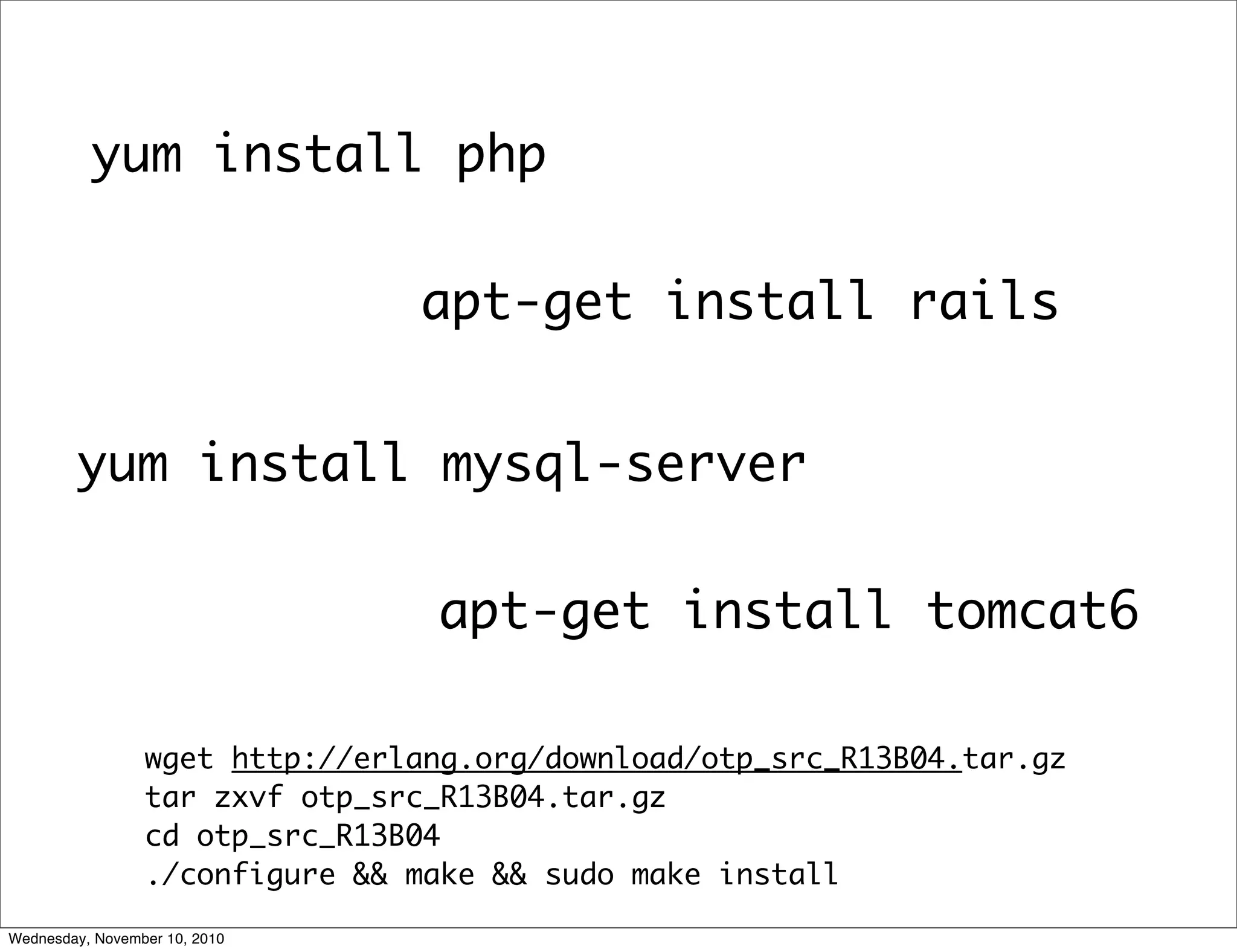 apt-get install rails
yum install mysql-server
yum install php
apt-get install tomcat6
wget http://erlang.org/download/otp_src_R13B04.tar.gz
tar zxvf otp_src_R13B04.tar.gz
cd otp_src_R13B04
./configure && make && sudo make install
Wednesday, November 10, 2010
 
