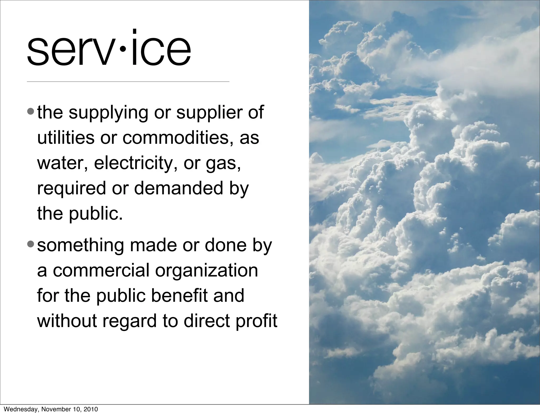 serv·ice
•the supplying or supplier of
utilities or commodities, as
water, electricity, or gas,
required or demanded by
the public.
•something made or done by
a commercial organization
for the public benefit and
without regard to direct profit
Wednesday, November 10, 2010
 