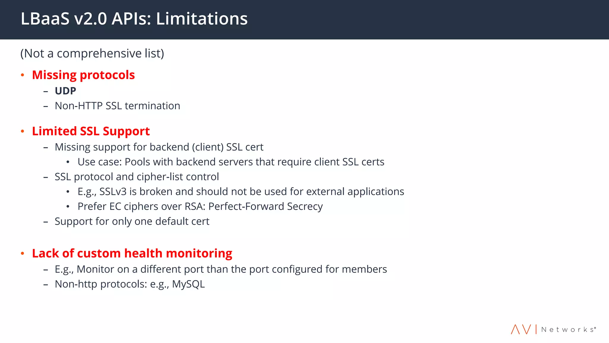 LBaaS v2.0 APIs: Limitations
(Not a comprehensive list)
• Missing protocols
– UDP
– Non-HTTP SSL termination
• Limited SSL Support
– Missing support for backend (client) SSL cert
• Use case: Pools with backend servers that require client SSL certs
– SSL protocol and cipher-list control
• E.g., SSLv3 is broken and should not be used for external applications
• Prefer EC ciphers over RSA: Perfect-Forward Secrecy
– Support for only one default cert
• Lack of custom health monitoring
– E.g., Monitor on a different port than the port configured for members
– Non-http protocols: e.g., MySQL
 