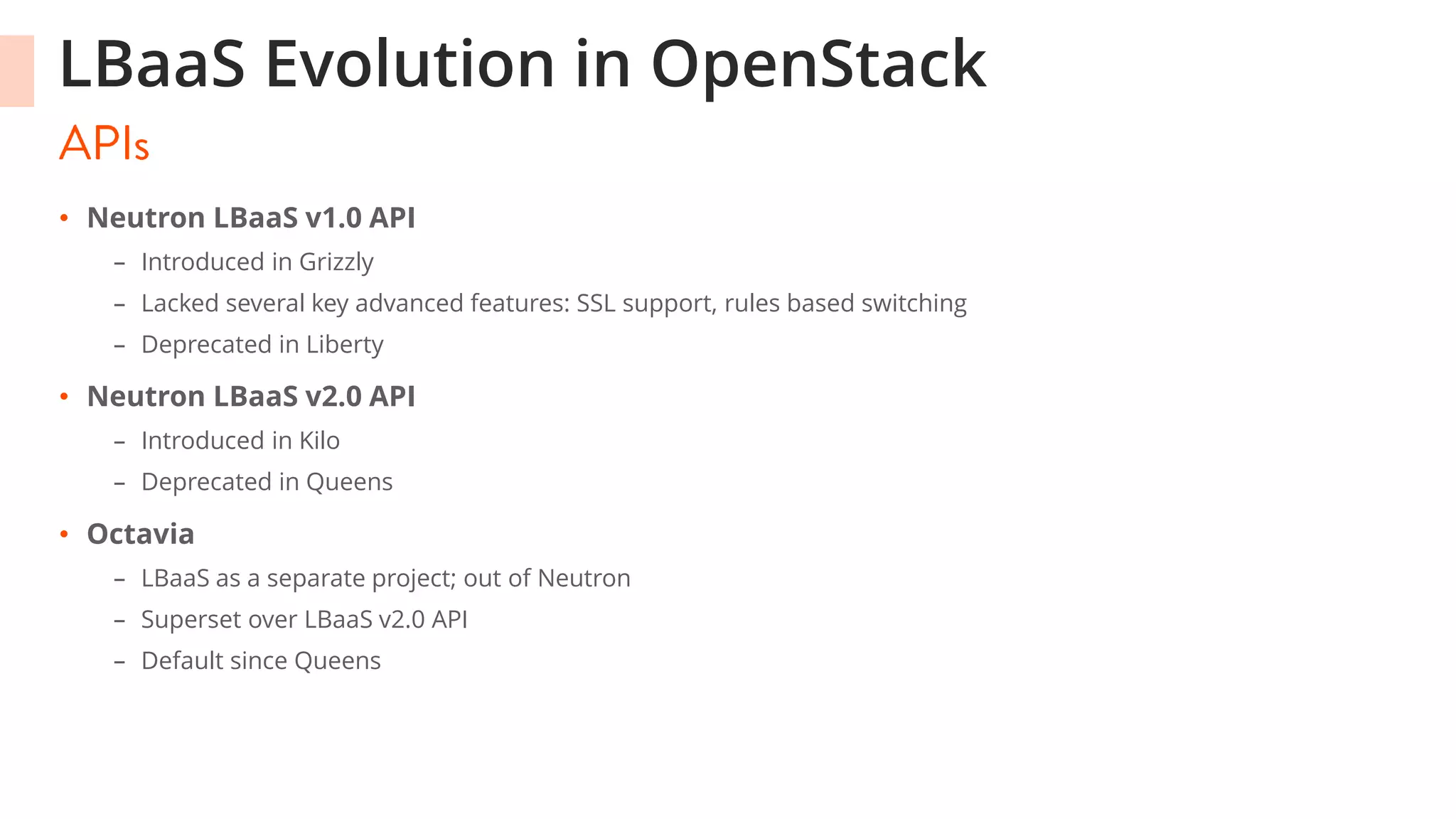 LBaaS Evolution in OpenStack
• Neutron LBaaS v1.0 API
– Introduced in Grizzly
– Lacked several key advanced features: SSL support, rules based switching
– Deprecated in Liberty
• Neutron LBaaS v2.0 API
– Introduced in Kilo
– Deprecated in Queens
• Octavia
– LBaaS as a separate project; out of Neutron
– Superset over LBaaS v2.0 API
– Default since Queens
 