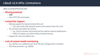 LBaaS v2.0 APIs: Limitations
(Not a comprehensive list)
• Missing protocols
– UDP
– Non-HTTP SSL termination
• Limited SSL Support
– Missing support for backend (client) SSL cert
• Use case: Pools with backend servers that require client SSL certs
– SSL protocol and cipher-list control
• E.g., SSLv3 is broken and should not be used for external applications
• Prefer EC ciphers over RSA: Perfect-Forward Secrecy
– Support for only one default cert
• Lack of custom health monitoring
– E.g., Monitor on a different port than the port configured for members
– Non-http protocols: e.g., MySQL
 