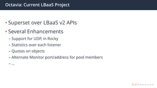 Octavia: Current LBaaS Project
• Superset over LBaaS v2 APIs
• Several Enhancements
– Support for UDP, in Rocky
– Statistics over each listener
– Quotas on objects
– Alternate Monitor port/address for pool members
– …
 