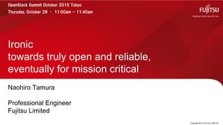 Naohiro Tamura
Professional Engineer
Fujitsu Limited
Ironic
towards truly open and reliable,
eventually for mission critical
Copyright 2015 FUJITSU LIMITED
OpenStack Summit October 2015 Tokyo
Thursday, October 29 • 11:00am - 11:40am
 