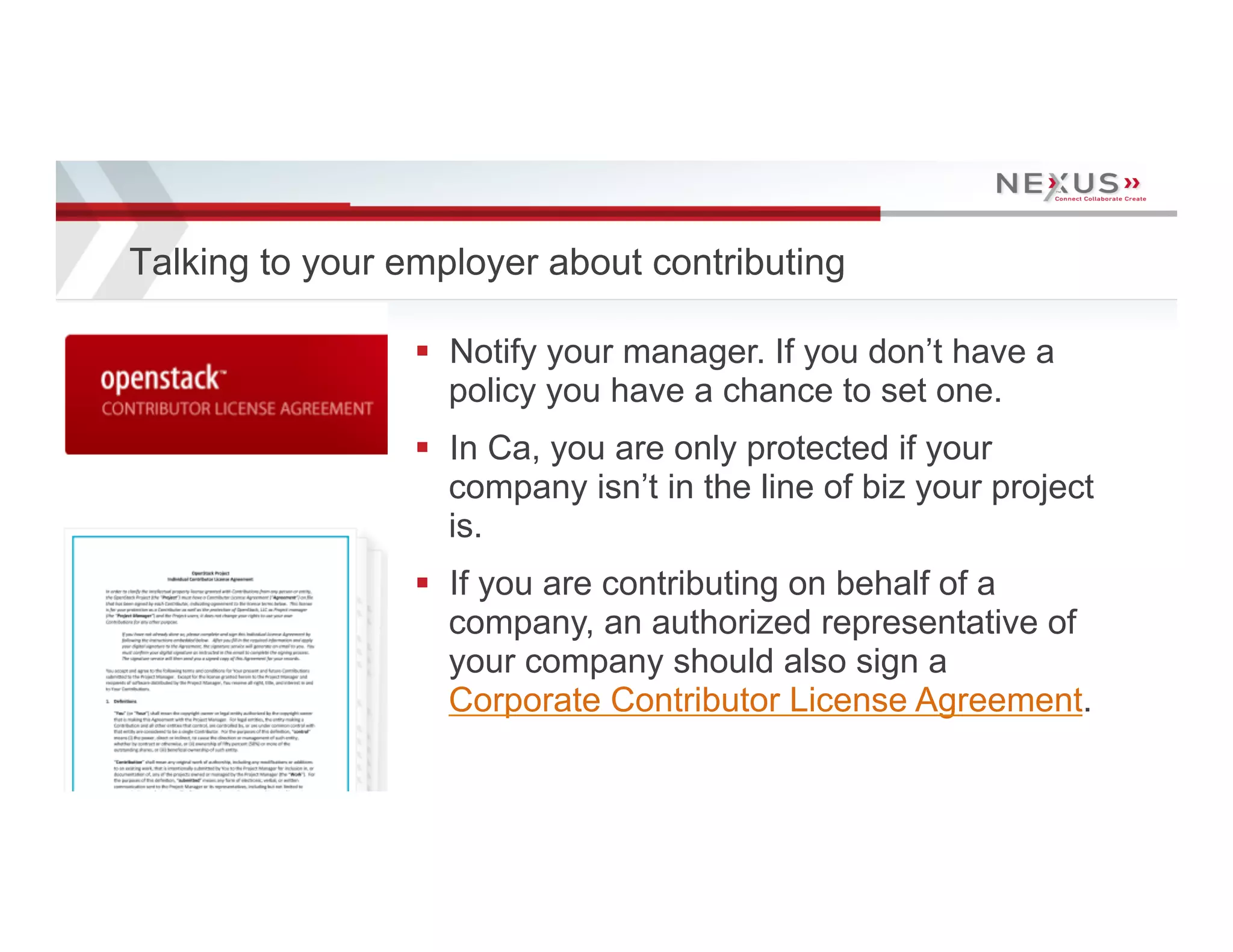 Talking to your employer about contributing

                                      §  Notify your manager. If you don’t have a
                                          policy you have a chance to set one.
                                      §  In Ca, you are only protected if your
                                          company isn’t in the line of biz your project
                                          is.
                                      §  If you are contributing on behalf of a
                                          company, an authorized representative of
                                          your company should also sign a
                                          Corporate Contributor License Agreement.
11   www.Nexusis.com   877.286.3987
 