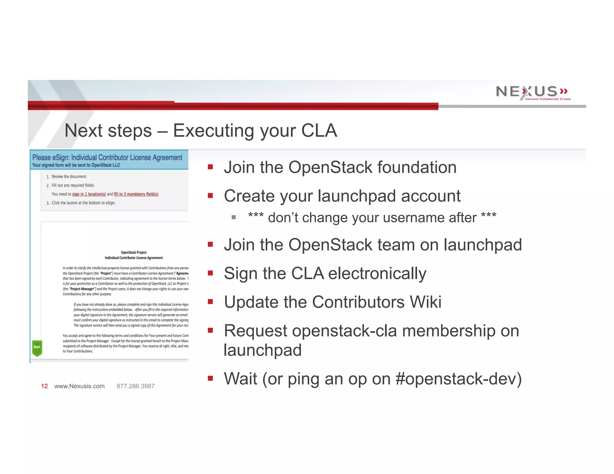 Next steps – Executing your CLA
                                      §  Join the OpenStack foundation
                                      §  Create your launchpad account
                                         §  *** don’t change your username after ***

                                      §  Join the OpenStack team on launchpad
                                      §  Sign the CLA electronically
                                      §  Update the Contributors Wiki
                                      §  Request openstack-cla membership on
                                          launchpad
12   www.Nexusis.com   877.286.3987
                                      §  Wait (or ping an op on #openstack-dev)
 