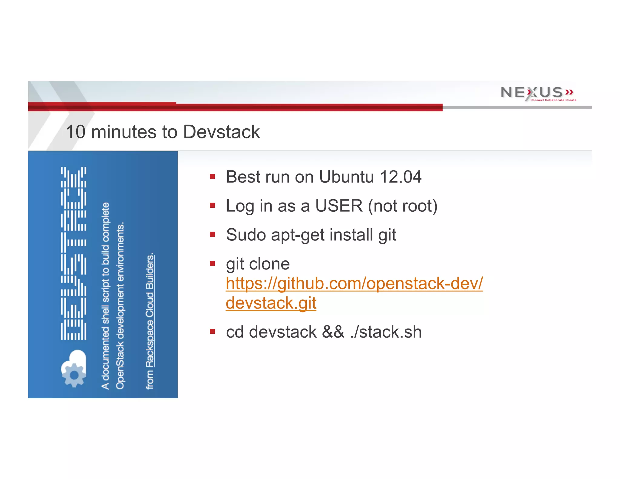 10 minutes to Devstack

                                      §  Best run on Ubuntu 12.04
                                      §  Log in as a USER (not root)
                                      §  Sudo apt-get install git
                                      §  git clone
                                          https://github.com/openstack-dev/
                                          devstack.git
                                      §  cd devstack && ./stack.sh


14   www.Nexusis.com   877.286.3987
 