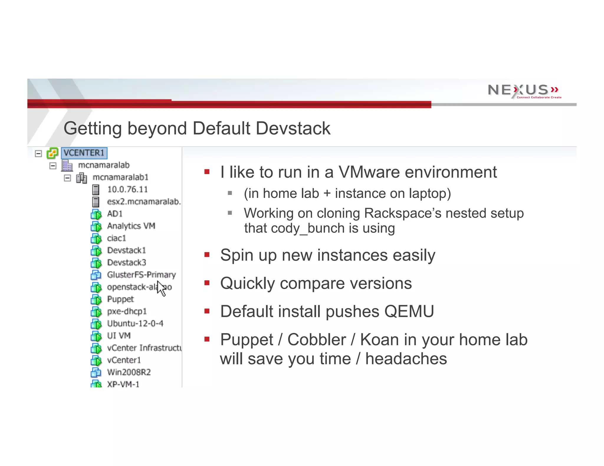 Getting beyond Default Devstack

                                      §  I like to run in a VMware environment
                                         §  (in home lab + instance on laptop)
                                         §  Working on cloning Rackspace’s nested setup
                                             that cody_bunch is using

                                      §  Spin up new instances easily
                                      §  Quickly compare versions
                                      §  Default install pushes QEMU
                                      §  Puppet / Cobbler / Koan in your home lab
                                          will save you time / headaches
15   www.Nexusis.com   877.286.3987
 