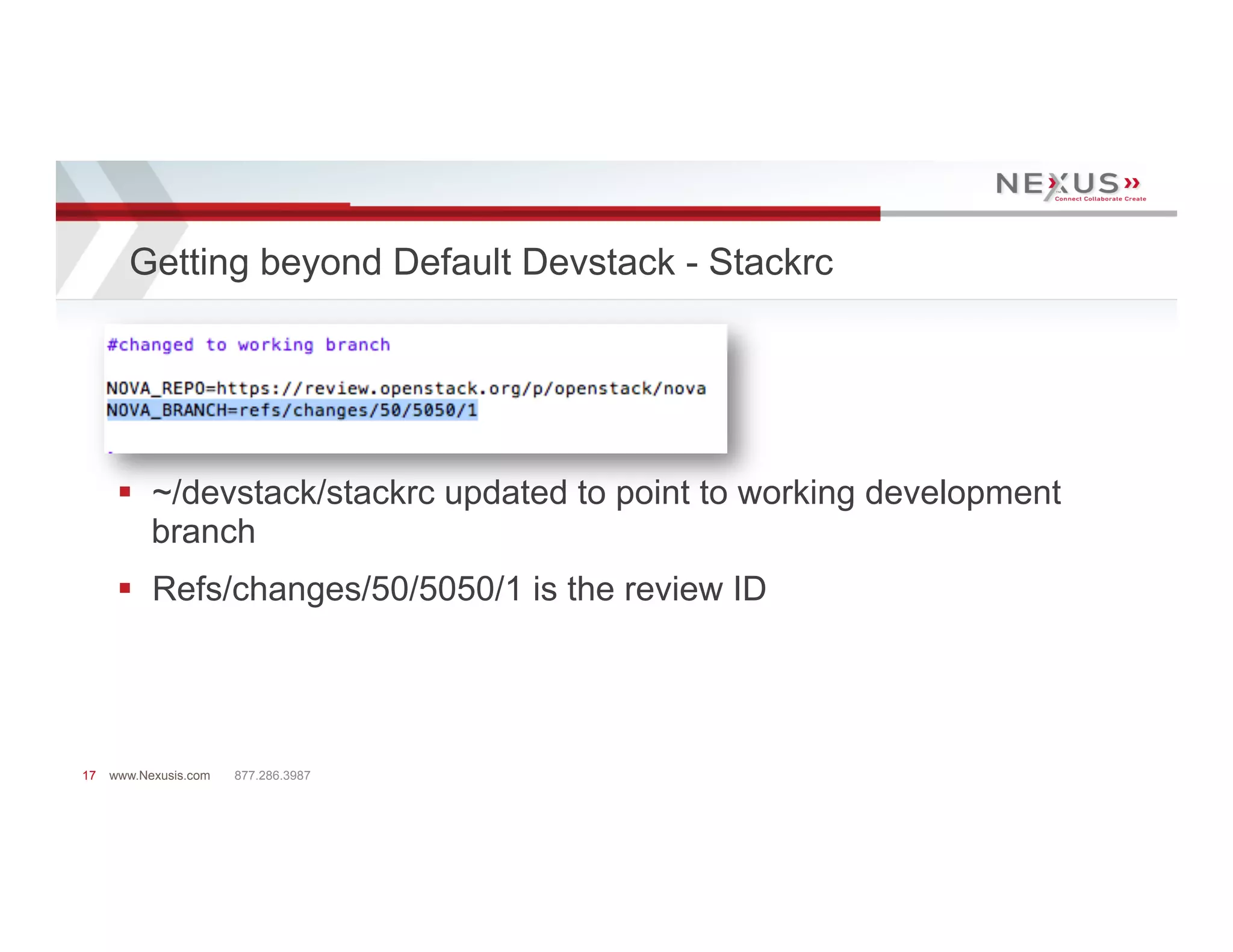 Getting beyond Default Devstack - Stackrc




      §  ~/devstack/stackrc updated to point to working development
          branch
      §  Refs/changes/50/5050/1 is the review ID




17   www.Nexusis.com   877.286.3987
 