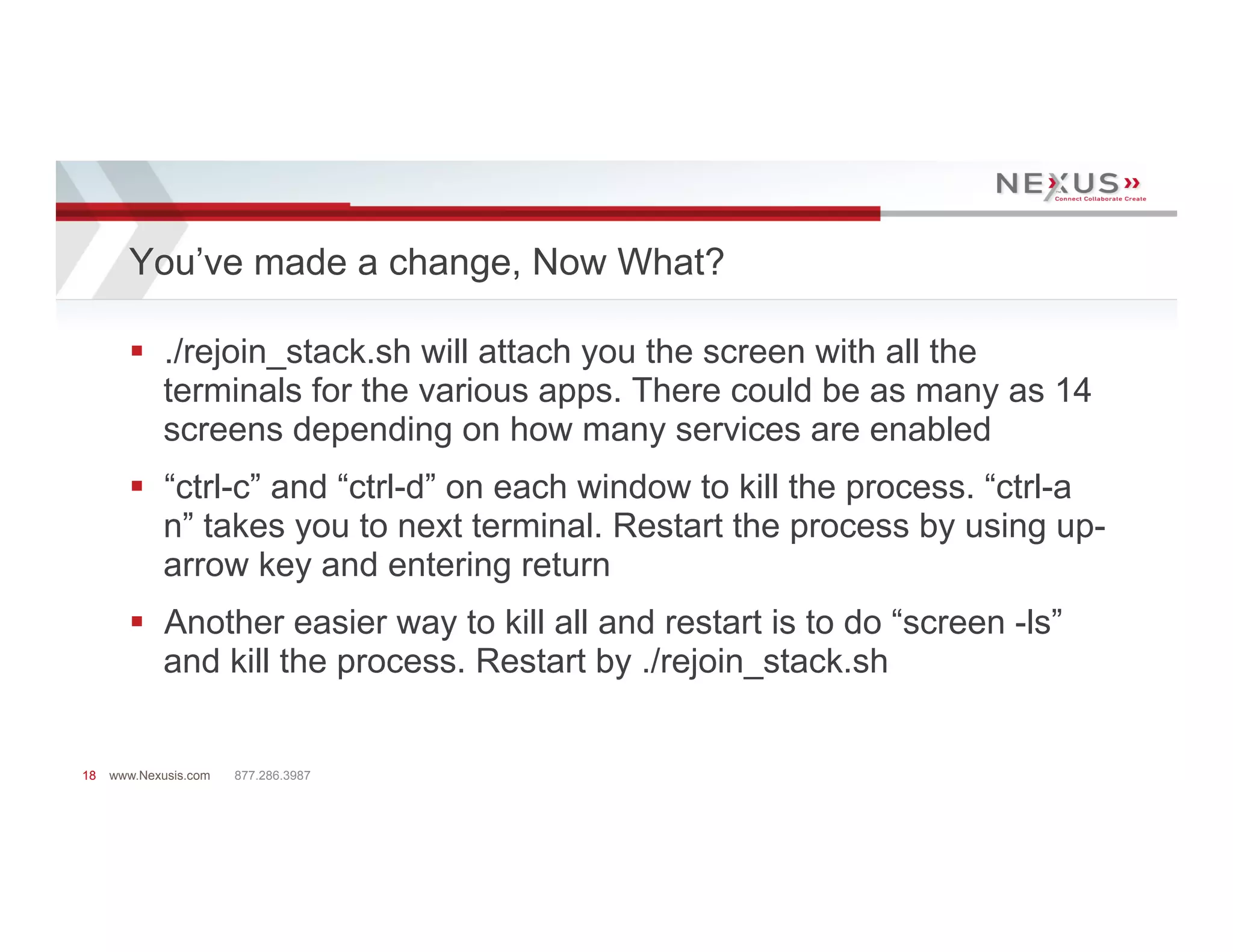 You’ve made a change, Now What?

       §  ./rejoin_stack.sh will attach you the screen with all the
           terminals for the various apps. There could be as many as 14
           screens depending on how many services are enabled
       §  “ctrl-c” and “ctrl-d” on each window to kill the process. “ctrl-a
           n” takes you to next terminal. Restart the process by using up-
           arrow key and entering return
       §  Another easier way to kill all and restart is to do “screen -ls”
           and kill the process. Restart by ./rejoin_stack.sh


18   www.Nexusis.com   877.286.3987
 