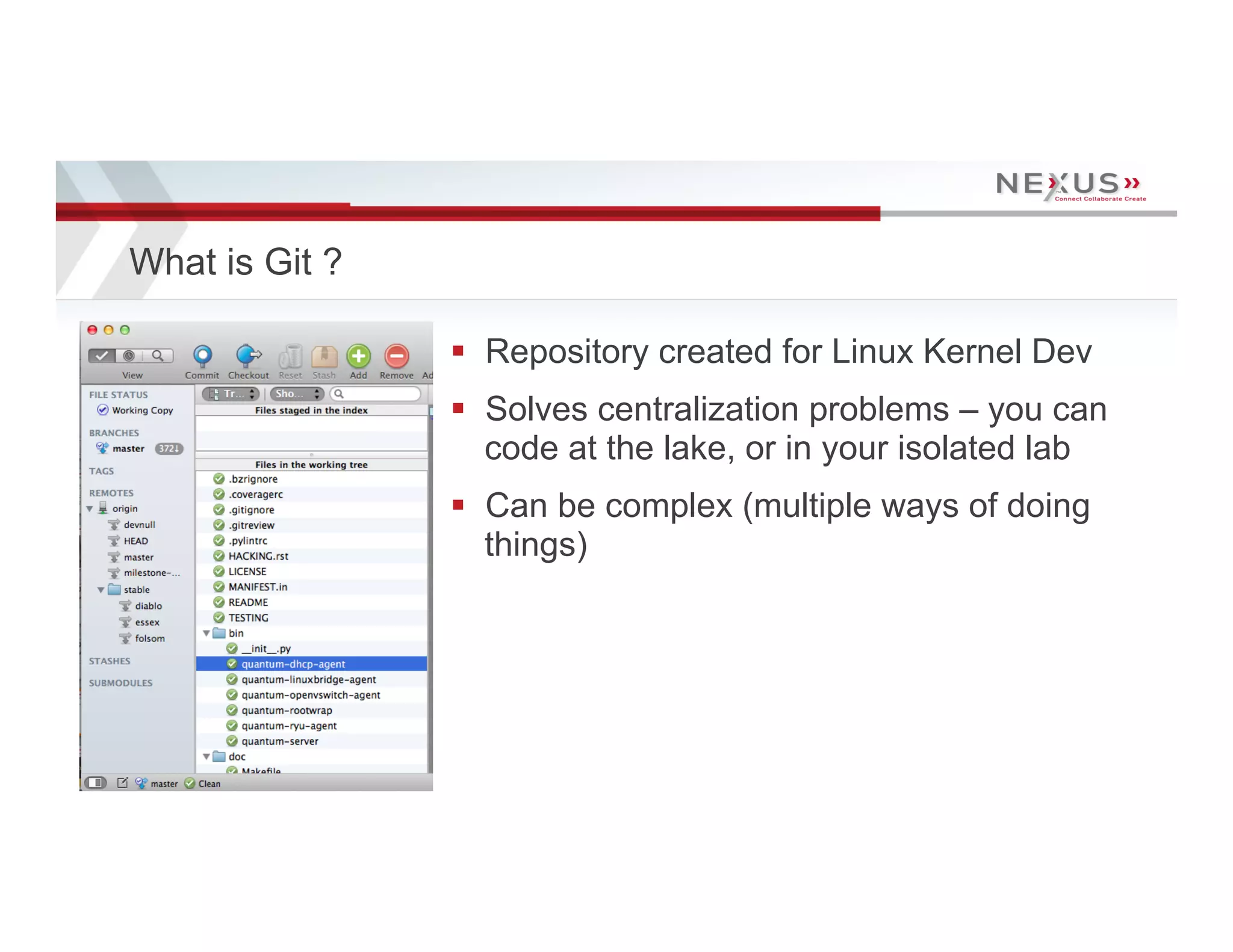 What is Git ?

                                      §  Repository created for Linux Kernel Dev
                                      §  Solves centralization problems – you can
                                          code at the lake, or in your isolated lab
                                      §  Can be complex (multiple ways of doing
                                          things)




20   www.Nexusis.com   877.286.3987
 