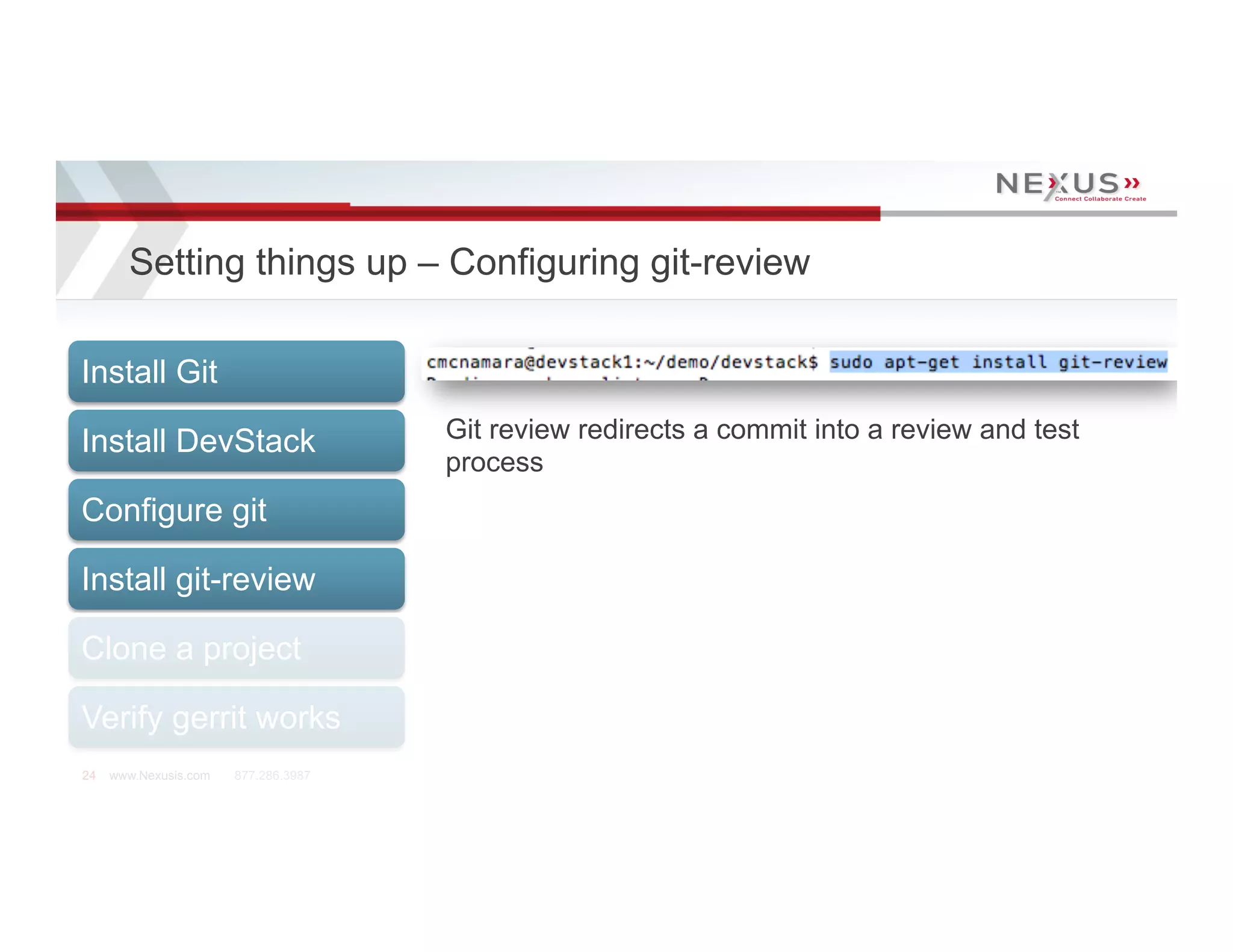 Setting things up – Configuring git-review

Install Git

Install DevStack                      Git review redirects a commit into a review and test
                                      process
Configure git

Install git-review

Clone a project

Verify gerrit works
24   www.Nexusis.com   877.286.3987
 
