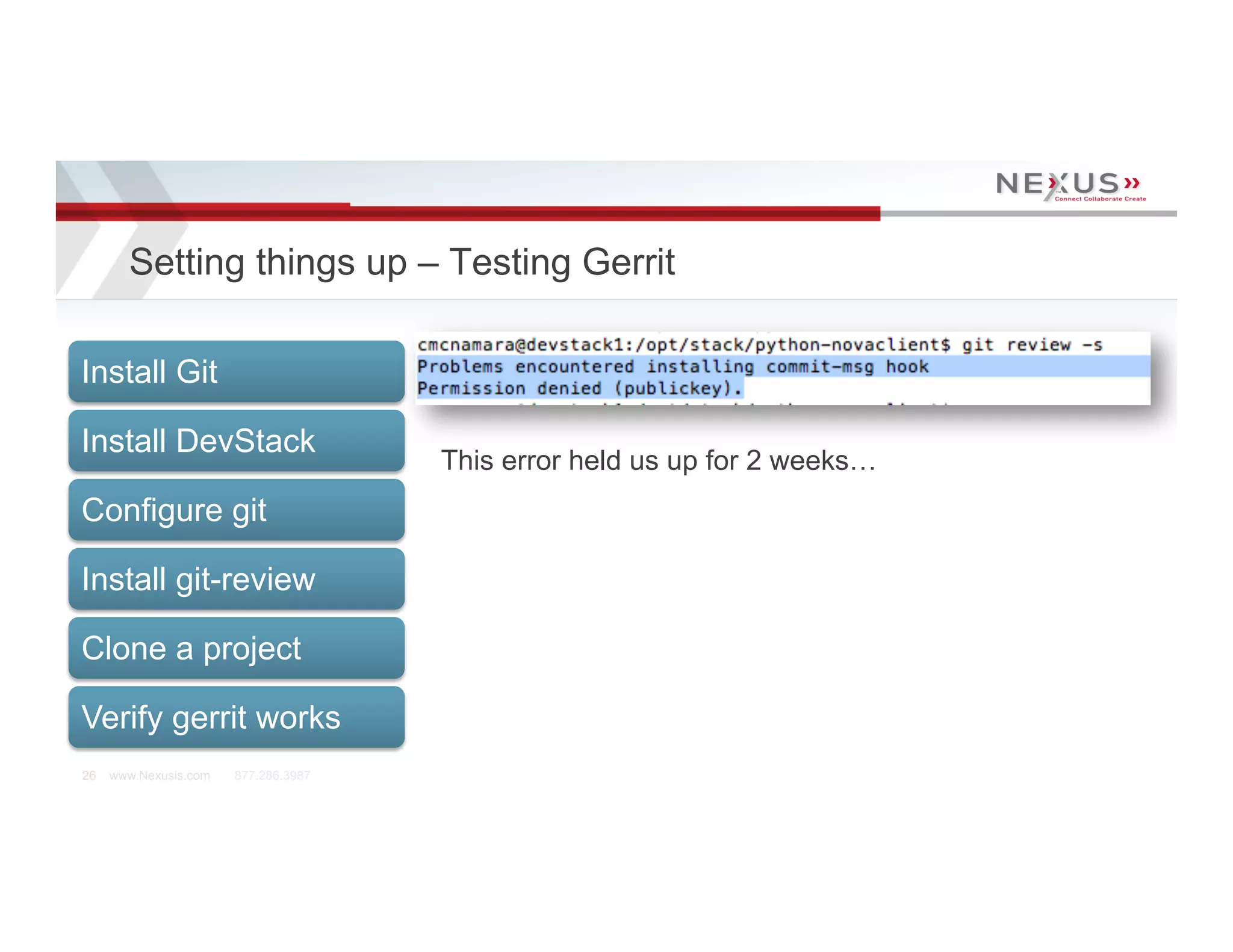 Setting things up – Testing Gerrit

Install Git

Install DevStack
                                      This error held us up for 2 weeks…
Configure git

Install git-review

Clone a project

Verify gerrit works
26   www.Nexusis.com   877.286.3987
 
