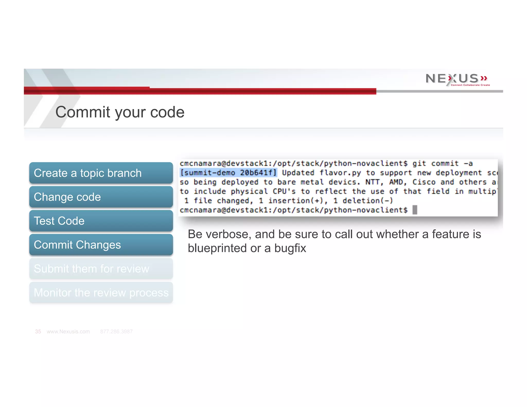 Commit your code


Create a topic branch

Change code

Test Code
                                      Be verbose, and be sure to call out whether a feature is
Commit Changes                        blueprinted or a bugfix
Submit them for review

Monitor the review process


35   www.Nexusis.com   877.286.3987
 