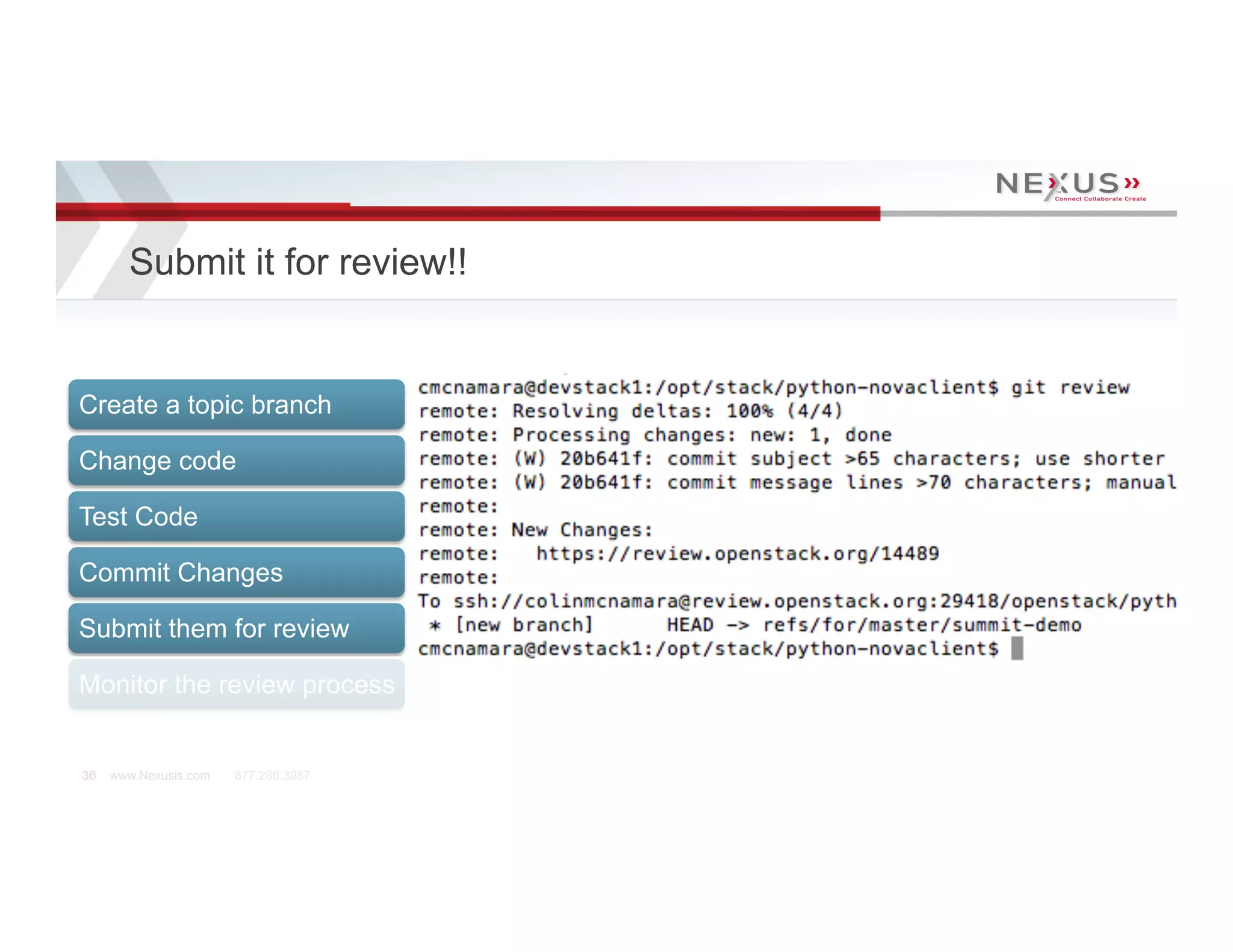 Submit it for review!!


Create a topic branch

Change code

Test Code

Commit Changes

Submit them for review

Monitor the review process


36   www.Nexusis.com   877.286.3987
 