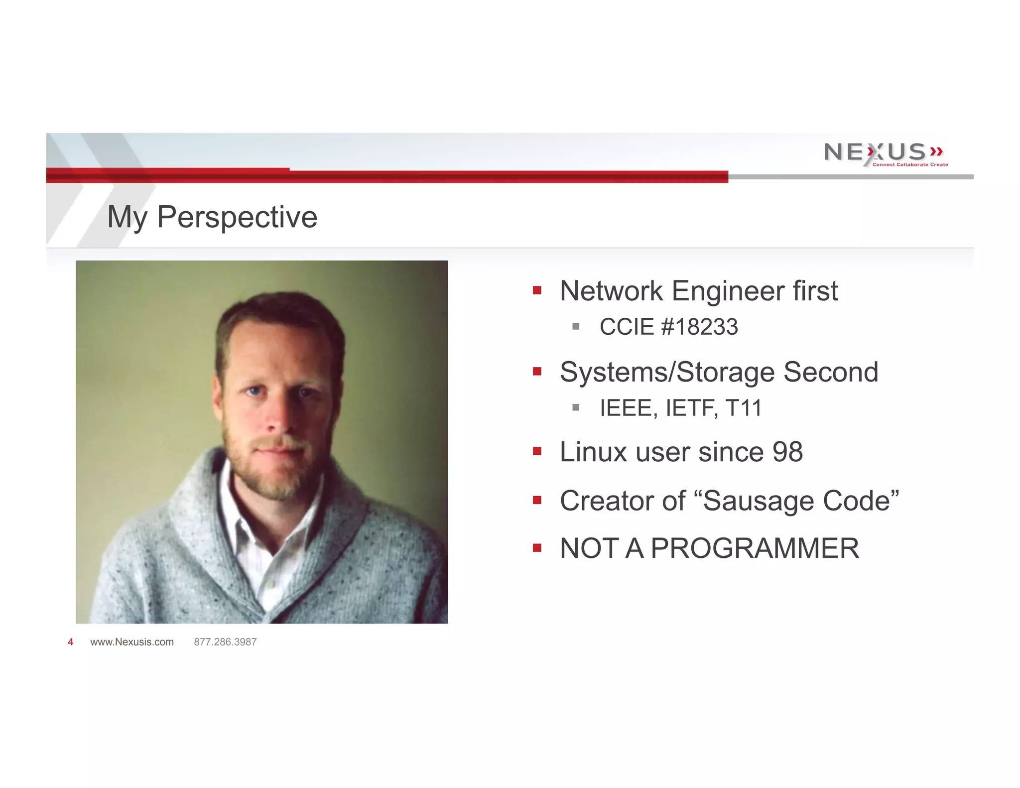 My Perspective

                                     §  Network Engineer first
                                        §  CCIE #18233

                                     §  Systems/Storage Second
                                        §  IEEE, IETF, T11
                                     §  Linux user since 98
                                     §  Creator of “Sausage Code”
                                     §  NOT A PROGRAMMER


4   www.Nexusis.com   877.286.3987
 