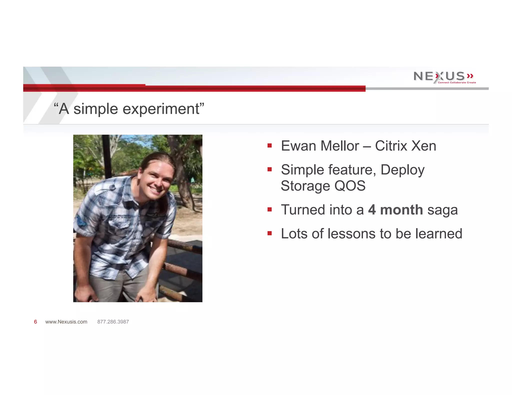 “A simple experiment”

                                     §  Ewan Mellor – Citrix Xen
                                     §  Simple feature, Deploy
                                         Storage QOS
                                     §  Turned into a 4 month saga
                                     §  Lots of lessons to be learned




6   www.Nexusis.com   877.286.3987
 